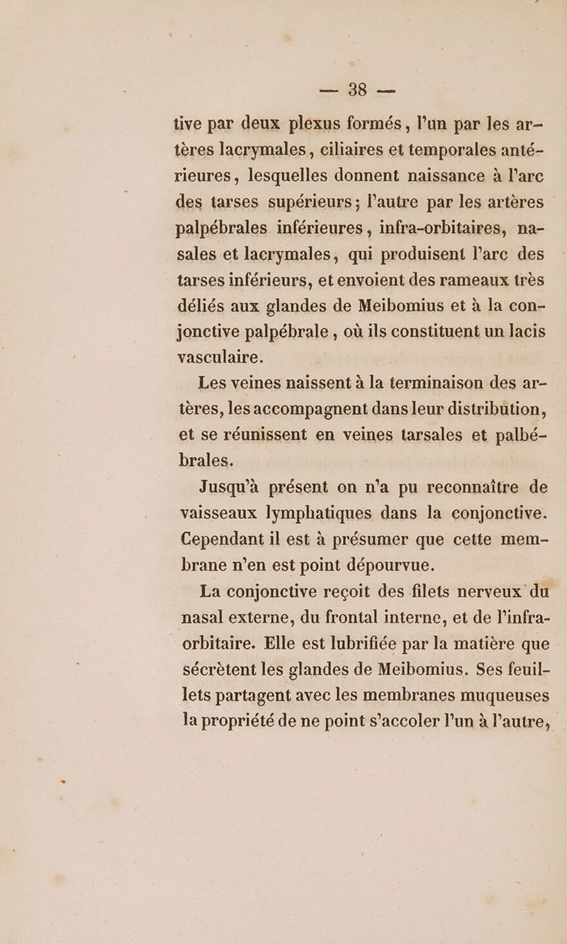 D eo tive par deux plexus formés, l’un par les ar- tères lacrymales, ciliaires et temporales anté- rieures, lesquelles donnent naissance à l'arc des tarses supérieurs; l’autre par les artères palpébrales inférieures , infra-orbitaires, na- sales et lacrymales, qui produisent l'arc des tarses inférieurs, et envoient des rameaux très déliés aux glandes de Meibomius et à la con- jonctive palpébrale , où ils constituent un lacis vasculaire. Les veines naissent à la terminaison des ar- tères, les accompagnent dans leur distribution, et se réunissent en veines tarsales et palbé- brales. Jusqu'à présent on n’a pu reconnaître de vaisseaux lymphatiques dans la conjonctive. Cependant il est à présumer que cette mem- brane n'en est point dépourvue. La conjonctive reçoit des filets nerveux du nasal externe, du frontal interne, et de l’infra- orbitaire. Elle est lubrifiée par la matière que : sécrètent les glandes de Meibomius. Ses feuil- lets partagent avec les membranes muqueuses la propriété de ne point s’accoler l'un à l’autre,
