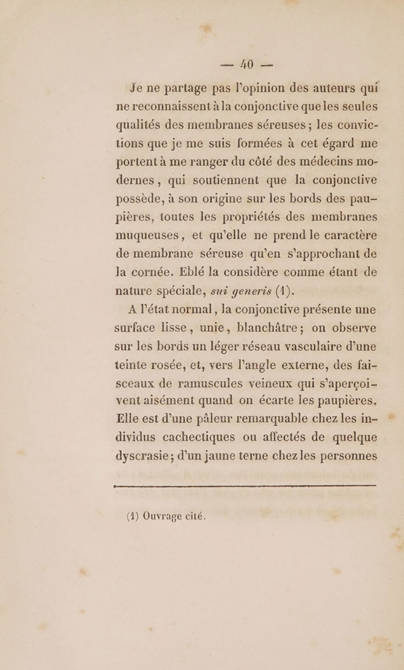 En 1 Je ne partage pas l'opinion des auteurs qui ne reconnaissent à la conjonctive queles seules qualités des membranes séreuses ; les convic- tions que je me suis formées à cet égard me portent à me ranger du côté des médecins mo- dernes , qui soutiennent que la conjonciive possède, à son origine sur les bords des pau- pières, toutes les propriétés des membranes muqueuses, et qu'elle ne prend le caractère de membrane séreuse qu’en s’approchant de la cornée. Eblé la considère comme étant de nature spéciale, sui generis (1). A l’état normal, la conjonctive présente une surface lisse, unie, blanchâtre ; on observe sur les bords un léger réseau vasculaire d’une teinte rosée, et, vers l'angle externe, des fai- sceaux de ramuscules veineux qui s’aperçoi- vent aisément quand on écarte les paupières. Elle est d’une pâleur remarquable chez les in- dividus cachectiques ou affectés de quelque dyscrasie; d’un jaune terne chezles personnes (4) Ouvrage cité.