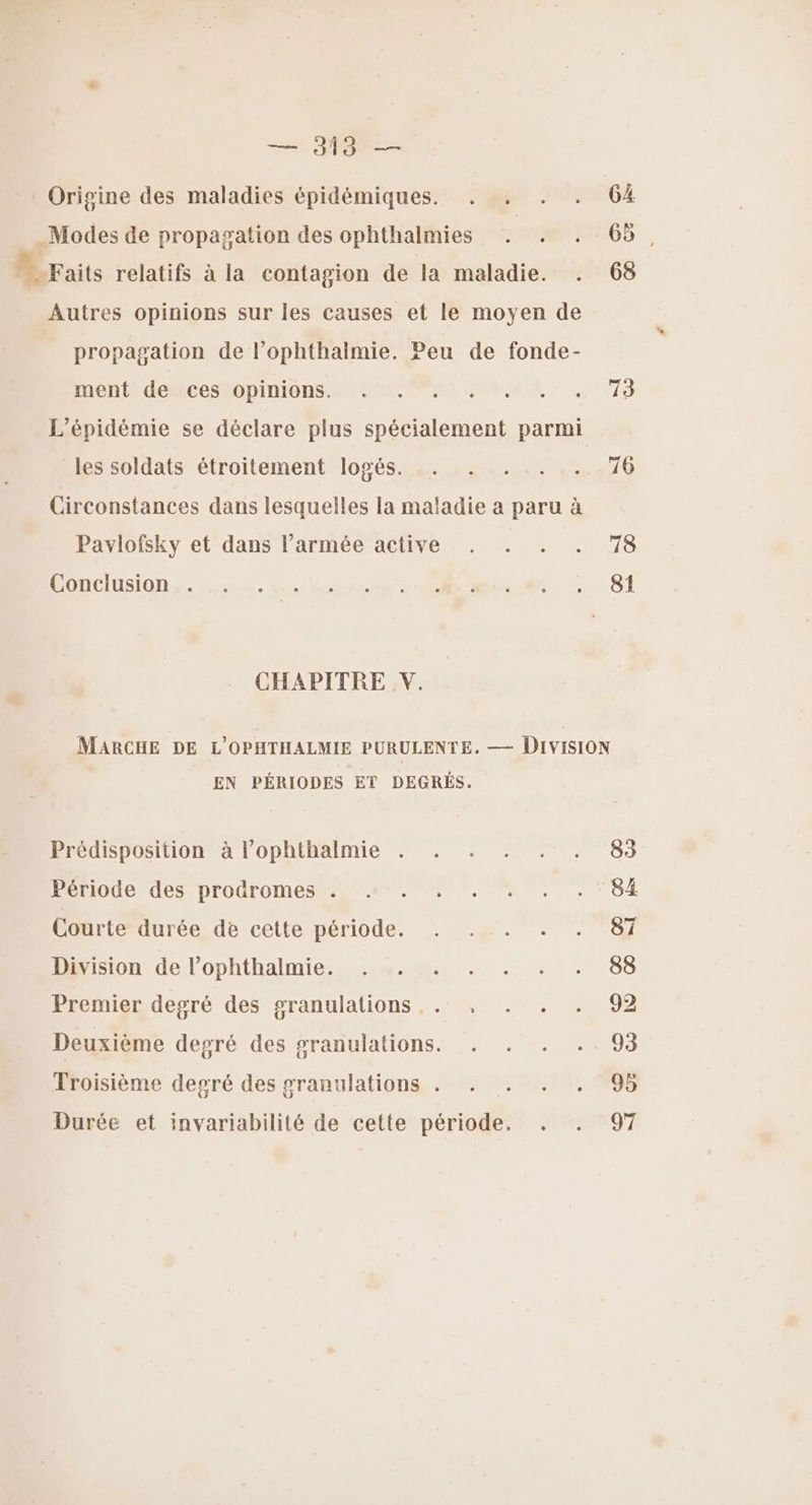 + PRO — Orisine des maladies épidémiques. . . . . 64 Modes de propagation des ophthalmies . . . 65, Faits relatifs à la contagion de la maladie. . 68 Autres opinions sur les causes et le moyen de propagation de l’ophthalmie. Peu de fonde- iient deMCeMopiniOons TOM PRE AUELLR - 73 L’épidémie se déclare plus spécialement parmi les soldats étroitement logés. .. . . .. .. 76 Circonstances dans lesquelles la maladie a paru à Pavlofsky et dans l’armée active . . . . 78 DONCIUSIQn she. mnt cime. 81 CHAPITRE V. MARCHE DE L'OPHTHALMIE PURULENTE. — Division EN PÉRIODES ET DEGRÉS. Prédisposition à l’ophthalmie . . . . . . 83 Période des prodromes . «+. . . . . . ‘84 Courte durée de cette MOD CORNE nr ne der: Division de l’ophthalmie. . . . . . . . 88 Premier degré des granulations .. , . . . 92 Deuxième degré des granulations. . . . .. 93 Troisième degré des granulations . . . . . 95 Durée et invariabilité de cette période. . . 97