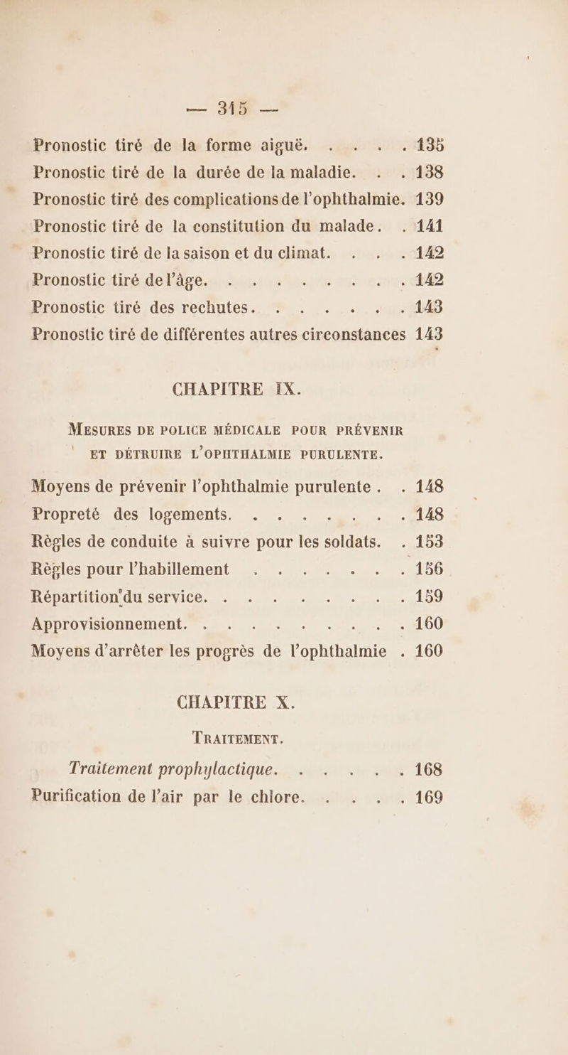 Pronostic tiré de la forme aiguë. Pronostic tiré de la durée de la maladie. Pronostic tiré de la constitution du malade. Pronostic tiré de la saison et du climat. Pronostic tiré de l’âge. Pronostic tiré des rechutes. CHAPITRE IX. ET DÉTRUIRE L'OPHTHALMIE PURULENTE. Moyens de prévenir l’ophthalmie purulente . Propreté des logements. Règles de conduite à suivre pour les soldats. Règles pour l'habillement Répartition'du service. Approvisionnement. : : Moyens d'arrêter les progrès de l’ophthalmie CHAPITRE X. TRAITEMENT. Traitement prophylactique. Purification de l'air par le chlore. 139 143
