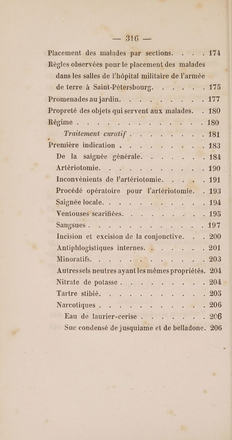 — 316 — Placement des malades par sections. . . . 174 Règles observées pour le placement des malades dans les salles de l’hôpital militaire de l’armée de terre à Saint-Pétersbourg. . . . . . 175 Promenades au jardin. . . . . . . . . 177 Propreté des objets qui servent aux malades. . 180 Rébine, +: 20080. LPO MSN RS Trailement-curatif SE OO TS Première indication Au CR. 15) De la saignée ‘générale. . . . . . . 184 Artériotoimie. 28182: pe T0 0 Inconvénients de Partériotomie. . . . . 191 Procédé opératoire pour lartériotomie. . 193 DA Née IOCAlE. 2 2, ARR 10 Ventousesscarifiées. .:. . . . … . -. 195 DAHESES M Le de CE Ne CR ER IE Incision et excision de la conjonctive. . . 200 Antiphlogistiques internes. . . . . . . 201 ATIDOFAUES. CO RE 0 Autressels neutres ayant les mêmes propriétés. 204 Nitratérde potassé peer ARE EC RP OR Tartresstibiéstee ss OS ERR 0 0 Narcotiqués 2 0 PRET EE DE Eau de laurier-cerise . . . . . . . 206 Suc condensé de jusquiame et de belladone. 206