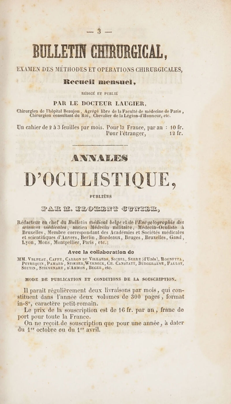 710. Joue BULLETIN CHIRURCICAL, EXAMEN DES MÉTHODES ET OPÉRATIONS CHIRURGICALES, Recueil mensuel, RÉDIGÉ ET PUBLIÉ PAR LE DOCTEUR LAUGIER, Chirurgien de l'hôpital Beaujon, Agrégé libre de la Faculté de médecine de Paris , birurgien consultant du Roi, Chevalier de la Légion-d'Honneur, etc. Un cahier de 2 à 3 feuilles par mois. Pour la France, par an : 10 fr. Pour l'étranger, 19 fr. es ANNEES D'OCULISTIQUE, PUBLIÉRS PAR M PPOLIENT CTNIEE Rédacteur en chef du Bulletin medical belge et.de PEncyclographie des sciences médicales, anéien Médecin militaire, Médecin-Oculiste à Bruxelles, Membre correspondant des Académies et Sociétés médicales et scientifiques d'Anvers, Berlin , Bordeaux, Bruges , Bruxelles, Gand, Lyon, Mons, Montpellier, Paris, etc.; - Avec la collaboration de MM. VezpeAU, CAFFE, CARRON DU VILLARDS, SICHEL, SERRE (d'Uzès), ROGNFTTA, PETREQUIN , PAMARD , STOEBER, W ERNECK, CH. CANSTATT, BURGGRAEYE, FALLOT, SEUTIN, STIÉVENART , D'AMMON , BEGER , etc. MODE DE PUBLICATION ET CONDITIONS DE LEA SOUSCRIPTION. Il paraît régulièrement deux livraisons par mois, qui con- stituent dans l’année deux volumes de 300 pages , format in-8°, caractère petit-romain. Le prix de la souscription est de 16 fr. par an, franc de port pour toute la France. . On ne reçoit.de souscription que pour une année, à dater du 4° octobre ou du 1° avril,