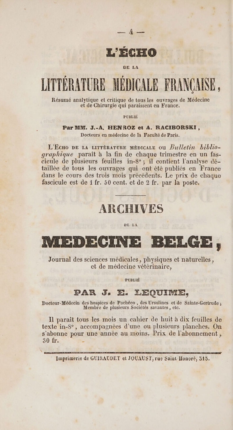 cs PES L'ÉCHO DE LA LITTÉRATURE MÉDICALE FRANCAINE Résumé analytique et critique de tous les ouvrages de Médecine et de Chirurgie qui paraissent en France. PUBLIÉ Par MM. J.-A., HENROZ et À. RACIBORSKI, Docteurs en médecine de la Faculté de Paris. L'Ecno DE LA LITTÉRATURE MÉDICALE Ou Bulletin biblio- graphique paraît à la fin de chaque trimestre en un fas- cicule de plusieurs feuilles in-8° ; il contient l’analyse dé- taillée de tous les ouvrages qui ont été publiés en France dans le cours des trois mois précédents. Le prix de chaque fascicule est de 1 fr. 50 cent. et de 2 fr. par la poste. ARCHIVES DE LA MEDECINE BELGE, Journal des sciences médicales, physiques et naturelles, et de médecine vétérinaire, PUBLIÉ PAR Js E. LEQUIME, Docteur-Médecin des hospices de Pachéco , des Ursulines et de Sainte-Gertrude ; Membre de plusieurs Sociétés savantes , etc. Il paraît tous les mois un cahier de huit à dix feuilles de texte in-8°, accompagnées d’une ou plusieurs planches. On s’abonne pour une année au moins. Prix de l'abonnement , 30 fr. S te Me A En cmt mm M he ms = RS 2 cm > ar home 2 on» AA mie à mr