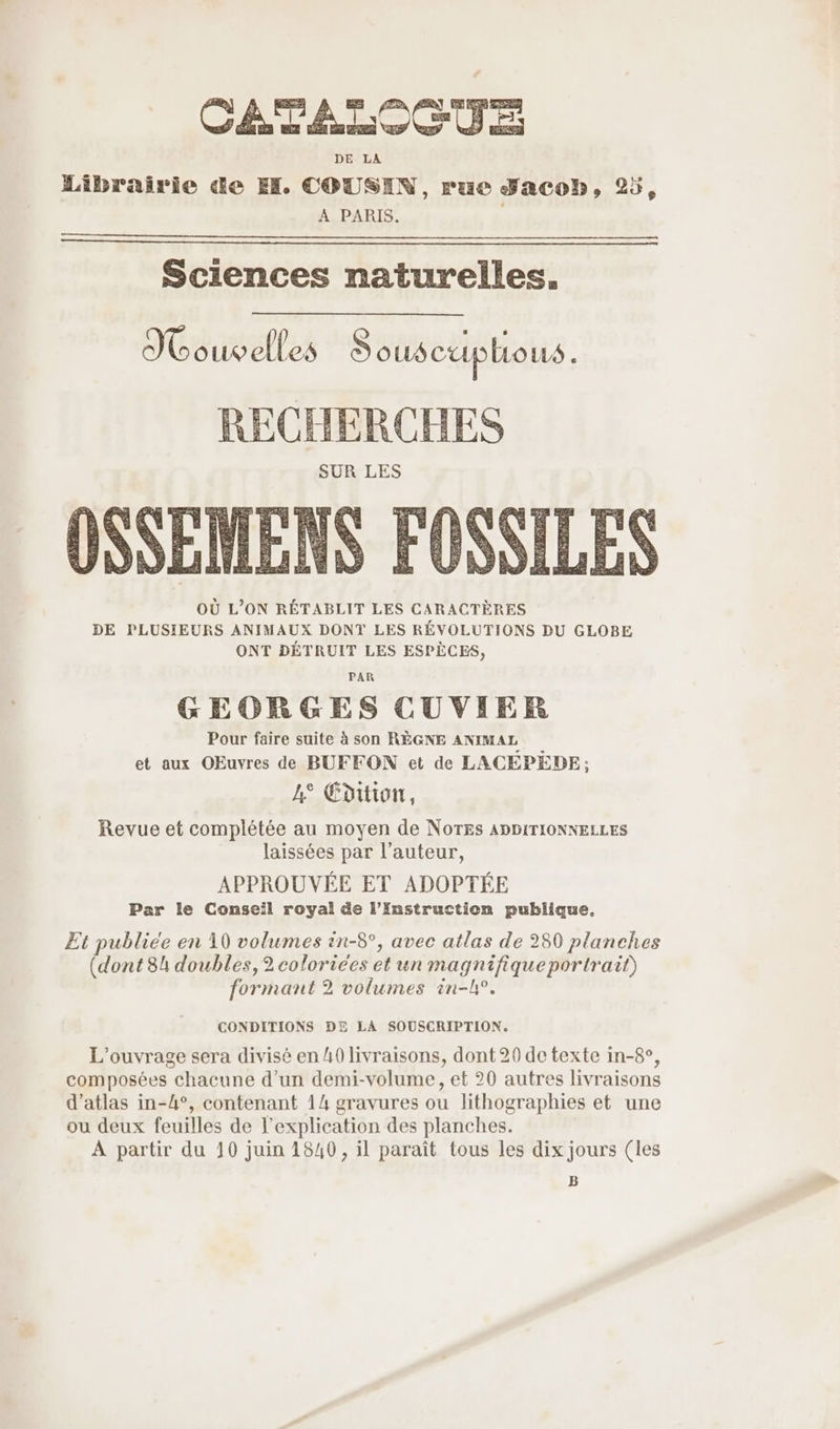 DE LA Librairie de EH. COUSIN, rue Jacob, 25, A PARIS. Sciences naturelles. IN ouvelles Sous cup ÉLouLs . RECHERCHES de as Fa Fe = | Vars NA OÙ L’ON RÉTABLIT LES CARACTÈRES DE PLUSIEURS ANIMAUX DONT LES RÉVOLUTIONS DU GLOBE ONT DÉTRUIT LES ESPÈCES, PAR GEORGES CUVIER Pour faire suite à son RÈGNE ANIMAL et aux OEuvres de BUFFON et de LACEPEDE ; 4° Edition, Revue et complétée au moyen de Notes ADDITIONNELLES laissées par l’auteur, APPROUVÉE ET ADOPTÉE Par le Conseil royal de l’Instruction publique, Et publiée en 10 volumes in-8°, avec atlas de 280 planches (dont 84 doubles, 2 colorices et un magnifique portrait) formant 2 volumes in-h°. CONDITIONS DE LA SOUSCRIPTION. L'ouvrage sera divisé en 40 livraisons, dont 20 de texte in-8°, composées chacune d’un demi-volume, et 20 autres livraisons d’atlas in-4°, contenant 14 gravures ou lithographies et une ou deux feuilles de l'explication des planches. À partir du 10 juin 1840, il paraît tous les dix jours (les B