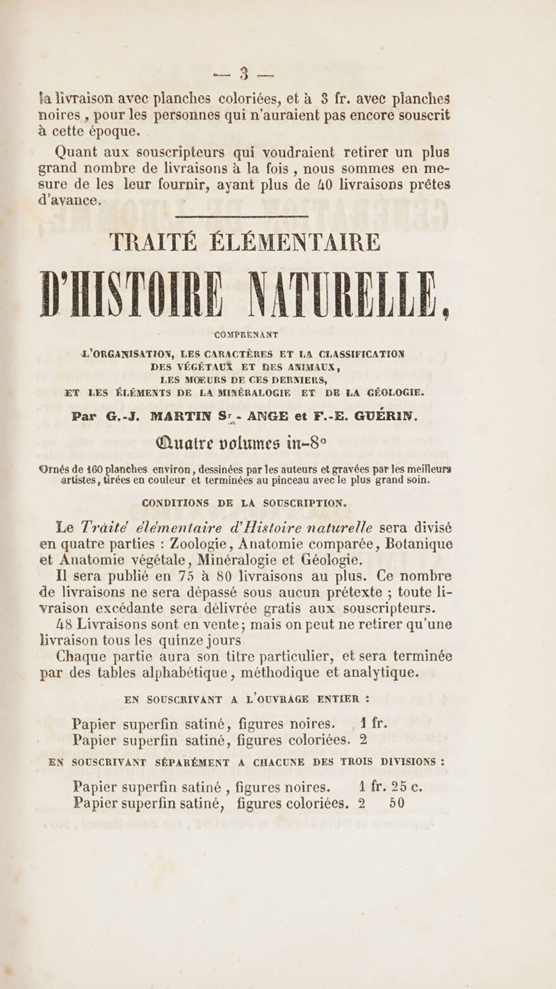 FE fa livraison avec planches coloriées, et à 3 fr. avec planches noires , pour les personnes qui n'auraient pas encore souscrit à cette époque. Quant aux souscripteurs qui voudraient retirer un plus grand nombre de livraisons à la fois , nous sommes en me- sure de les leur fournir, ayant plus de 40 livraisons prêtes d'avance. | TRAITÉ ÉLÉMENTAIRE D'INTOIRE NATURELLE, COMPRENANT L'ORGANISATION, LES CARACTÈRES ET LA CTASSIFICATION DES VÉGÉTAUX ET DES ANIMAUX, LES MOEURS DE CES DERNIERS, ÆT LES ÉLÉMENTS DE LA MINÉRALOGIF ET DE LA GÉOLOGIE. Par G.-J. MARTIN S:- ANGE et F.-E. GUERIN. Quatre volumes in-8° GOrnés de 460 planches environ, dessinées par les auteurs et gravées par les meilleurs artistes, tirées en couleur et terminées au pinceau avec le plus grand soin. CONDITIONS DE LA SOUSCRIPTION. Le Traité élémentaire d'Histoire naturelle sera divisé en quatre parties : Zoologie, Anatomie comparée, Botanique et Anatomie végétale, Minéralogie et Géologie. Il sera publié en 75 à 80 livraisons au plus. Ce nombre de livraisons ne sera dépassé sous aucun prétexte ; toute li- vraison excédante sera délivrée gratis aux souscripteurs. L8 Livraisons sont en vente; mais on peut ne retirer qu'une livraison tous les quinze jours Chaque partie aura son titre particulier, et sera terminée par des tables alphabétique , méthodique et analytique. EN SOUSCRIVANT A L'OUVRAGE ENTIER : Papier superfin satiné, figures noires. , 1 fr. Papier superfin satiné, figures coloriées. 2 EN SOUSCRIVANT SÉPARÉMENT À CHACUNE DES TROIS DIVISIONS : Papier superfin satiné , figures noires. 1fr. 25 c. Papier superfin satiné, figures coloriées. 2 50