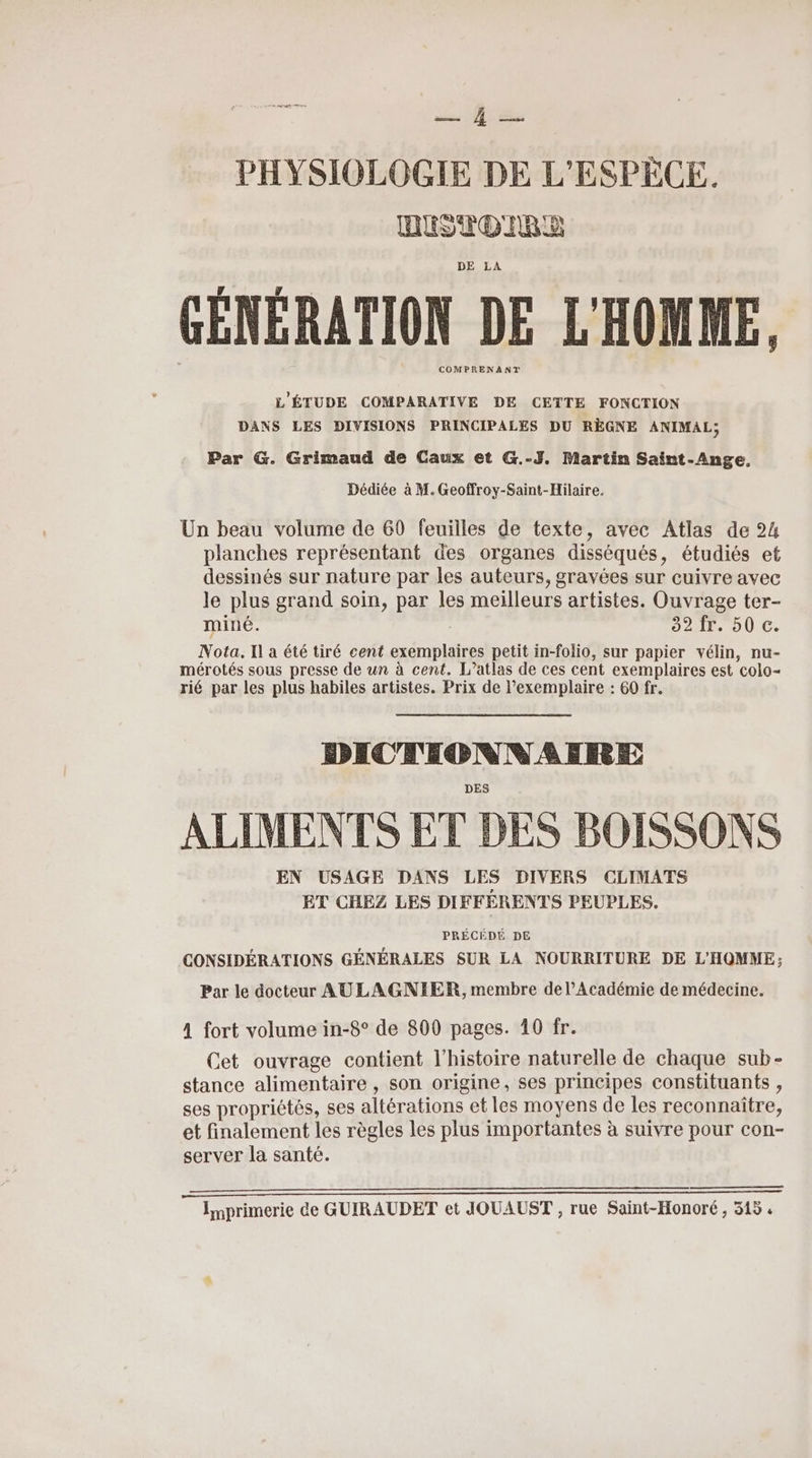 PR A PHYSIOLOGIE DE L'ESPÈCE. DUSTDIRE DE LA GÉNÉRATION DE L'HOMME, COMPRENANT L'ÉTUDE COMPARATIVE DE CETTE FONCTION DANS LES DIVISIONS PRINCIPALES DU RÈGNE ANIMAL, Par G. Grimaud de Caux et G.-J. Martin Saint-Ange. Dédiée à M. Geoffroy-Saint-Hilaire. Un beau volume de 60 feuilles de texte, avec Atlas de 24 planches représentant des organes disséqués, étudiés et dessinés sur nature par les auteurs, gravées sur cuivre avec le plus grand soin, par les meilleurs artistes. Ouvrage ter- miné. ; 32 fr. 50 c. Nota. Il a été tiré cent exemplaires petit in-folio, sur papier vélin, nu- mérotés sous presse de un à cent. L’atlas de ces cent exemplaires est colo- rié par les plus habiles artistes. Prix de l’exemplaire : 60 fr. DICTIONNAIRE ALIMENTS ET DES BOISSONS EN USAGE DANS LES DIVERS CLIMATS ET CHEZ LES DIFFERENTS PEUPLES. PRÉCÉDÉ DE CONSIDÉRATIONS GÉNÉRALES SUR LA NOURRITURE DE L'HOMME: Par le docteur AULAGNIER, membre de l’Académie de médecine. A fort volume in-8° de 800 pages. 10 fr. Cet ouvrage contient l’histoire naturelle de chaque sub- stance alimentaire , son origine, ses principes constituants , ses propriétés, ses altérations et les moyens de les reconnaître, et finalement les règles les plus importantes à suivre pour con- server la santé. ADpUpDpDpDUpUpDpppppCEEEEEE—————————_——_—_ ——_—_]—]—]—_ Imprimerie de GUIRAUDET et JOUAUST , rue Saint-Honoré, 315