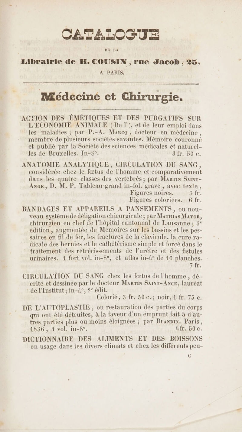 DE LA Librairie de H. COUSIN , rue Jacob , 25, | A PARIS. Médeciné et Chirurgie. ACTION DES EMETIQUES ET DES PUÜURGATIFS SUR L'ECONOMIE ANIMALE (Del), et de leur emploi dans les maladies ; par P.-A. Marco, docteur en médecine, membre de plusieurs sociétés savantes. Mémoire couronné et publié par la Société des sciences médicales et naturel- les de Bruxelles. [n-6°. 3 fr. 50 c. ANATOMIE ANALYTIQUE , CIRCULATION DU SANG, considérée chez le fœtus de l’homme et comparativement dans les quatre classes des vertébrés ; par Marin Sainr- ANGE , D. M. P. Tableau grand in-fol. gravé , avec texte, Figures noires. à fr. Figures coloriées. 6 fr. BANDAGES ET APPAREILS À PANSEMENTS, ou nou- veau système de déligation chirurgicale ; par Marnras Mayor, chirurgien en chef de l'hôpital cantonnal de Lausanne ; 3° édition, augmentée de Mémoires sur les bassins et les pes- saires en fil de fer, les fractures de la clavicule, la cure ra- dicale des hernies et le cathétérisme simple et forcé dans le traitement des rétrécissements de l’urètre et des fistules urinaires. 1 fort vol. in-8°, et atlas in-4° de 16 planches. 7 fr. CIRCULATION DU SANG chez les fœtus de l’homme , dé- crite et dessinée par le docteur Marrin SaiNr-AxcE, lauréat de l’Institut ; in-/°, 2° édit. Colorié, 3 fr. 50 c.; noir, 1 fr. 75 c. DE L'AUTOPLASTIE , ou restauration des parties du corps qui ont été détruites, à la faveur d'un emprunt fait à d’au- tres parties plus ou moins éloignées ; par BLaxpin. Paris, 1836 , 1 vol. in-8°. hfr. 50 c. DICTIONNAIRE DES ALIMENTS ET DES BOISSONS en usage dans les divers climats et chez les différents peu- C