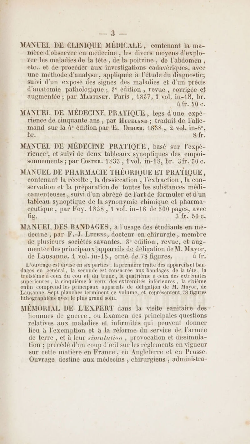 En V2 MANUEL DE CLINIQUE MÉDICALE, contenant la ma- nière d'observer en médecine , les divers moyens d’explo- rer les maladies de la tête , de la poitrine, de l'abdomen, etc., et de procéder aux investigations cadavériques, avec une méthode d'analyse , appliquée à l'étude du diagnostic; suivi d’un exposé des signes des maladies et d’un précis d'anatomie pathologique ; 3° édition , revue , corrigée et augmentée ; par MarTiner. Paris , 1837, À vol, in-18, br. UHe.00 C: MANUEL DE MEDECINE PRATIQUE, legs d'une. expé- rience de cinquante ans , par Hurecan» ; traduit de l'alle- TARA sur la 4° édition par 'E. Diprer, 1838, 2. vol. in-$°, ra 8 fr. MANUEL DE MÉDECINE PRATIQUE, basé sur l’expé- rience', et suivi de deux tableaux synoptiques des empoi- sonnements ; par Cosrer. 1833 , 4 vol. in-15, br. äfr. 50 c. MANUEL DE PHARMACIE THÉORIQUE ET PRATIQUE, contenant la récolte , la dessiccation , l'extraction , la con- servation et la préparation de toutes les substances médi- camenteuses , suivi d'un abrégé de l’art de formuler et d'un tableau synoptique de la synonymie chimique et pharma- ceutique , par Foy. 1838 , 1 vol. in-18 de 500 pages, avec fig. HfE«:B0-0 MANUEL DES BANDAGES , à l'usage des étudiants en mé- decine , par F.-J. Lurexs, docteur en chirurgie , membre de plusieurs sociétés savantes. 3° édition , revue, et aug- mentée des principaux:appareils de déligation de M. Mavor, de Lausanne, 1 vol. in-18, orné de 78 figures. l fr. L'ouvrage est divisé en six parties : la première traite des appareïlset ban- dages en général, la seconde est consacrée aux bandages de la tête, la troisième à ceux du cou et du tronc, la quatrième à ceux des extrémités supérieures , la cinquième à ceux des extrémités inférieures , la sixième enfin comprend les principaux appareils de déligatjon de M. Mayor, de Lausanne. Sept planches terminent ce volume, et représentent 78 figures lithographiées avec le plus grand soin. MÉMORIAL DE L'EXPERT dans la visite sanitaire des: hommes de guerre , ou Examen des principales questions relatives aux maladies et infirmités qui peuvent donner lieu à l'exemption et à la réforme du service de l'armée de terre , et à leur s2mulation , provocation et dissimula- tion ; précédé d’un coup d'œil sur les règlements en vigueur sur cette matière en France , en Angleterre et en Prusse. Ouvrage. destiné aux médecins , chirurgiens , administra-