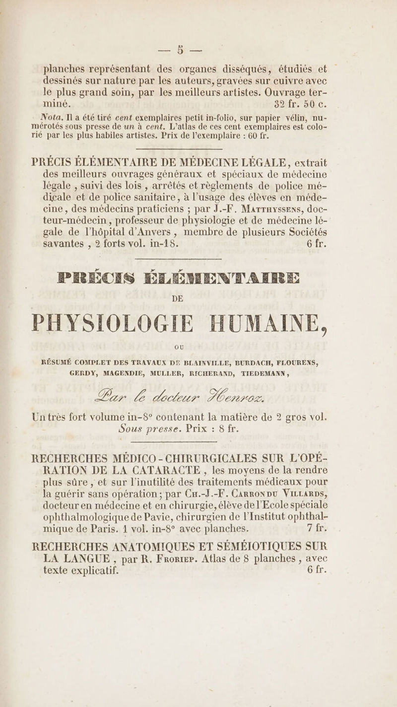 = HR planches représentant des organes disséqués, étudiés et dessinés sur nature par les auteurs, gravées sur cuivre avec le plus grand soin, par les meilleurs artistes. Ouvrage ter- miné. 32 fr. 50 c. Nota, I a été tiré cent exemplaires petit in-folio, sur papier vélin, nu- mérotés sous presse de un à cent. L’atlas de ces cent exemplaires est “colo- rié par les plus habiles artistes. Prix de l’exemplaire : 60 fr. PRÉCIS ÉLÉMENTAIRE DE MÉDECINE LÉGALE, extrait des meilleurs ouvrages généraux et spéciaux de médecine légale , suivi des lois , arrêtés et règlements de police mé- dicale et de police sanitaire, à l’usage des élèves en méde- cine , des médecins praticiens ; par J.-F, Marrayssexs, doc- teur-médecin , professeur de physiologie et de médecine lé- gale de l'hôpital d'Anvers , membre de plusieurs Sociétés savantes , 2 forts vol. in-18. 6 fr. te PRÉCEIS ÉLÉMENTAHERE PHYSIOLOGIE HUMAINE, RÉSUMÉ COMPLET DES TRAVAUX DE BLAINVILLE, BURDACH, FLOURENS, GERDY, MAGENDIE, MULLER, RICHERAND, TIEDEMANN, Pr L declur Dear 082 Un très fort volume in-8° contenant la matière de 2 gros vol. Sous presse. Prix : 8 fr. RECHERCHES MÉDICO - CHIRURGICALES SUR L'OPÉ- RATION DE LA CATARACTE , les moyens de la rendre . plus sûre , et sur l’inutilité des traitements médicaux pour la guérir sans opération; par Cu.-J.-F. CarronDu ViLrarps, docteur en médecine et en chirurgie, élève de l'Ecole spéciale ophthalmologique de Pavie, chirurgien de l’Enstitut ophthal- mique de Paris. 1 vol. in-8° avec planches. 7 fr. RECHERCHES ANATOMIQUES ET SÉMÉIOTIQUES SUR LA LANGUE , par R. Froræpe. Atlas de 8 planches , avec texte explicatif. G fr.