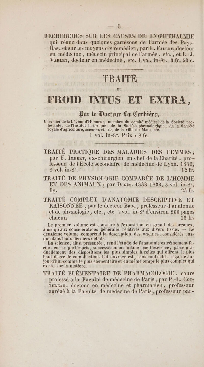 DUT UE RECHERCHES SUR LES CAUSES DE: L'OPHTHALMIE qui règne dans quelques garmisons: de l’armée des: Pays- Bas, et sur les moyens d'y remédier; par L. Fazcor, docteur en médecine , médecin principal de l’armée , etc., et L.-J. Varser, docteur en médecine, etc. 1 vol, in-8°. 3 fr. 50 c. 0 RATÉ FROID INTUS ET EXTRA., Par Le Docteur La Corbière, Chevalier de la Légion-d'Honneur, membre du comité médical de la Société pro- testante, de l'Institut historique , de la Société phrénologique, de. læ Société royale d'agriculture, sciences et arts, de la ville du Mans, etc. 1 vol. in-8°. Prix : 8 fr. TRAITE PRATIQUE DES MALADIES DES FEMMES ; par F. [userr, ex-chirurgien en chef de la Charité , pro- fesseur de l’Ecole secondaire de médecine de Lyon. 1839, 2 vol. in-8°. 12 1r TRAITÉ DE PHYSIOLOGIE COMPARÉE DE L'HOMME ET DES ANIMAUX ; par Ducës. 1838-1839, 3 vol. in-8°, fig. | 2h fr. TRAITE COMPLET D'ANATOMIE DESCRIPTIVE ET RAISONNEE , par le docteur Broc , professeur d'anatomie et de physiologie, etc., etc. 2 vol. in-8° d'environ 800 pages chacun. 16 fr. Le premier volume est consacré à l’exposition en grand des organes, ainsi qu'aux considérations générales relatives aux divers tissus. — Le deuxième volume comprend la. description. des organes, considérés: jus- que dans leurs derniers détails. La science, ainsi présentée , rend l’étude de l'anatomie extrêmement fa- eile , en ce-que l'esprit, successivement fortifié par l'exercice, passe gra- duellement des dispositions les plus simples à celles qui offrent. le plus haut degré de complication. Cet ouvrage est, sans contredit, regardé au- jourd’hui comme le plus élémentaire et en même temps le plus complet qui existe sur la matière, TRAITÉ ÉLÉMENTAIRE DE PHARMACOLOGIE , cours professé à la Faculté de médecine de Paris, par P.-L. Cort- TEREAU, docteur en, médecine et pharmacien, professeur agrégé à la Faculté de médecine de Paris, professeur par-