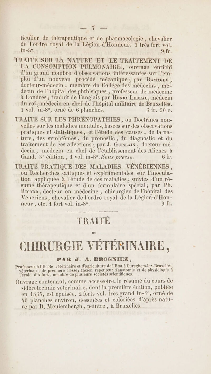 M #culier de thérapeutique et de pharmacologie , Chevalier de l’ordre royal de la Légion-d'Honneur. 4 très fort vol. in-8°. 9:fr. TRAITÉE SUR LA NATURE ET LE TRAITEMENT DE LA CONSOMPTION PULMONAIRE, ouvrage ‘enrichi d’un grand nombre d'observations intéressantes sur l’em- ploi d’un nouveau procédé mécanique ; par RaAMAGDE, docteur-médecin , membre du Collége des médecins , mé- decin de l'hôpital des phthisiques , professeur de médecine à Londres; traduit de l’anglais par Herr Leseau, médecin du roi, médecin-en chef de l'hôpital militaire de Bruxelles. 1 vol. in-8°, orné de 6 planches. 3 fr. 50 c. TRAITE SUR LES PHRENOPATHIES , ou Doctrines nou- velles sur les maladies mentales, basées sur des observations pratiques et statistiques , et l'étude des causes , de la na- ture, des symptômes , du pronostic, du diagnostic et du traitement de ces affections ; par J. Guiscaix , docteur-mé- decin, médecin en chef de l'établissement des Aliénés à Gand. 3° édition , 1 vol. in-8°. Sous presse. Gfr. TRAITÉ PRATIQUE DES MALADIES VÉNÉRIENNES , ou Recherches critiques et expérimentales sur l’inocula- tion appliquée à l'étude de ces maladies; suivies d’un ré- sumé thérapeutique et d’un formulaire spécial; par Ph. Raicorp , docteur en médecine , chirurgien de l’hôpital des Vénériens , chevalier de l’ordre royal de la Légion-d'Hon- neur , etc. 4 fort vol. in-8°. 9 fr. TRAITÉE CHIRURGIE VÉTÉRINAIRE, PAR J. A. BROGNIEZ, Professeur à l'Ecole vétérinaire et d'agriculture de l'Etat à Cureghem-lez-Bruxelles; vétérinaire de première classe; ancien répétiteur d'anatomie et de physiologie à l'école d’Alfort, membre de plusieurs sociétés scientifiques. Ouvrage contenant, comme accessoire, le résumé du cours de sidérotechnie vétérinaire, dont la première édition, publiée en 1835, est épuisée. 2 forts vol. très grand in-£°, orné de h0 planches environ, dessinées et coloriées d’après natu- re par D. Meulembergh, peintre , à Bruxelles.