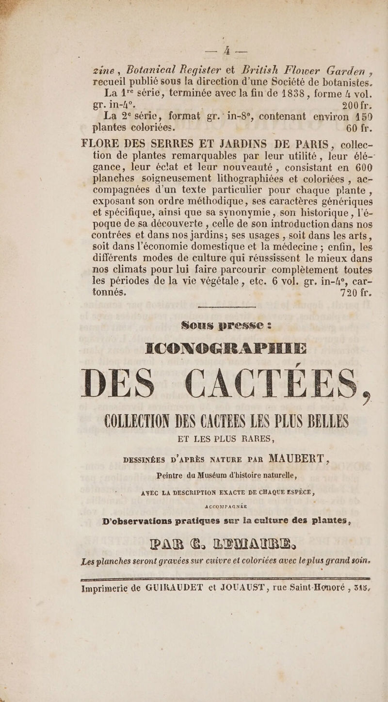 nt je zine, Botanical Register et British Flower Garden , recueil publié sous la direction d’une Société de botanistes. La 1'° série, terminée avec la fin de 1838, forme 4 vol. gr. in-/4°. 200fr. La 2° série, format gr. in-8°, contenant environ 4159 plantes coloriées. 60 fr. FLORE DES SERRES ET JARDINS DE PARIS, collec- tion de plantes remarquables par leur utilité, leur élé- gance, leur éclat et leur nouveauté , consistant en 600 planches soigneusement lithographiées et coloriées , ac- compagnées d'un texte particulier pour chaque plante, exposant son ordre méthodique, ses caractères génériques et spécifique, ainsi que sa synonymie , son historique, l’é- poque de sa découverte , celle de son introduction dans nos contrées et dans nos jardins; ses usages , soit dans les arts, soit dans l’économie domestique et la médecine ; enfin, les différents modes de culture qui réussissent le mieux dans nos climats pour lui faire parcourir complètement toutes les périodes de la vie végétale, etc. 6 vol. gr. in-h°, car- tonnés. 720 fr. Sous presse : ICONOGRAPHIE COLLECTION DES CACTEES LES PLUS BELLES ET LES PLUS RARES, DESSINÉES D'APRÈS NATURE PAR MAUBERT, Peintre da Muséum d'histoire naturelle, AVEC LA DESCRIPTION EXACTE DE CHAQUE ESPÈCE 3 ACCOMPAGNÉE D'observations pratiques sur la culture des plantes, PAR G, LEDIANRE, Les planches seront gravées sur cuivre et coloriées avec leplus grand soin. AA 22 9 LR GR QU QG RRQ RQ RQ