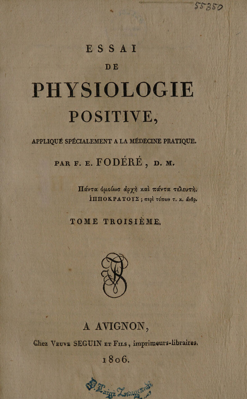 ESSAI DE PHYSIOLOGIE POSITIVE, APPLIQUÉ SPÉCIALEMENT A LA MÉDECINE PRATIQUE. par F. E. FODÉRÉ , 2. m. ITévra dpoloc doyà rai TAVTA TeheutT. INTOKPATOYE ; sept réruy r. x. dv8pe — TOMÉ TROISIÈME, À AVIGNON, Chez Veuve SEGUIN #r Fixs, imprimeurs-libraires, 1806. ins Len #5 a: