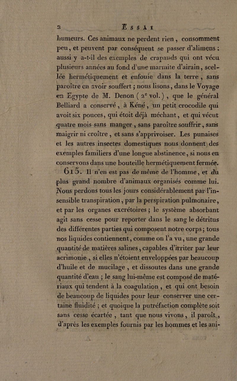 humeurs. Ces animaux ne perdent rien, consomment peu, et peuvent par conséquent se passer d’alimens : aussi y a-t-il des exemples de crapauds qui ont vécu plusieurs années au fond d’une marmite d’airain, scel- lée hermétiquement et enfouie dans la terre, sans paroître en voir souffert ; nous lisons, dans le Voyage en Egypte de M. Denon ( 2° vol.) , que le général Belliard a conservé, à Kéné, un petit crocodile qui avoit six pouces, qui étoit déjà méchant, et qui vécut quatre mois sans manger , sans paroïtre souffrir , sans maigrir ni croître , et sans s’apprivoiser. Les punaises et les autres insectes domestiques nous donnent des exemples familiers d’une longue abstinence, si nous en conservons dans une bouteille PEN CE tem fermée. G15. Il’ n’en est pas de même de l’homme, et dû plus grand nombre d'animaux organisés comme lui. Nous perdons tous les jours considérablement par l’in- sensible transpiration , par la perspiration pulmonaire, et par les organes excrétoires ; le système absorbant agit sans cesse pour reporter dans le sang le détritus des différentes parties qui composent notre corps ; tous nos liquides contiennent, comme on l’a vu, une grande quantité de matières salines , capables d’irriter par leur acrimonie , si elles n’étoient enveloppées par beaucoup d'huile et de mucilage , et dissoutes dans une grande quantité d’eau ; le sang lui-même est composé de maté- riaux qui tendent à la coagulation , et qui.ont besoin de beaucoup de liquides pour leur conserver une cer- taine fluidité ; et quoique la putréfaction complète soit sans cesse écartée , tant que nous vivons, il paroït, d’après les exemples fournis par les hommes et les ani- {