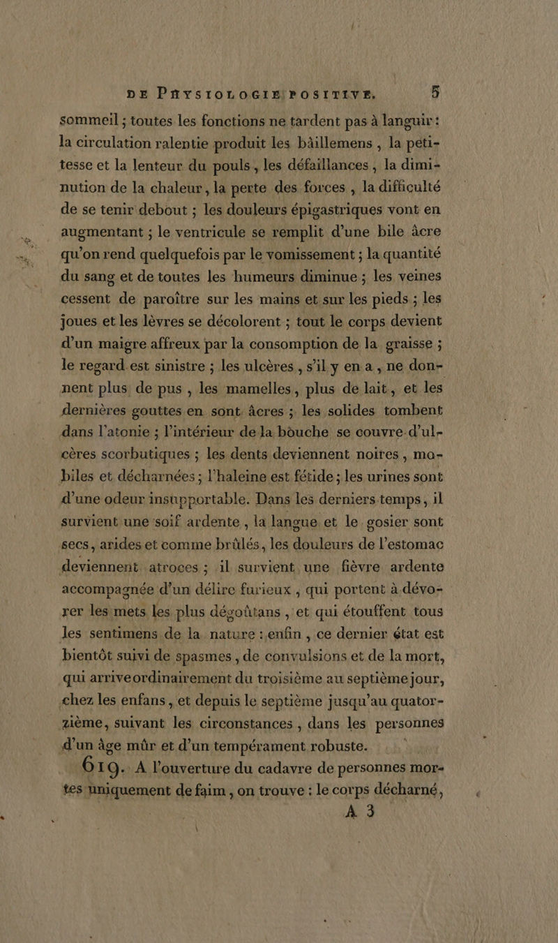 sommeil ; toutes les fonctions ne tardent pas à languir: la circulation ralentie produit les bâillemens , la péti- tesse et la lenteur du pouls, les défaïllances , la dimi- nution de la chaleur, la perte des forces , la difhiculté de se tenir debout ; les douleurs épigastriques vont en augmentant ; le ventricule se remplit d’une bile âcre qu’on rend quelquefois par le vomissement ; la quantité du sang et de toutes les humeurs diminue ; les veines cessent de paroïtre sur les mains et sur les pieds; les joues et les lèvres se décolorent ; tout le corps devient d'un maigre affreux par la consomption de la graisse ; le regard.est sinistre ; les ulcères, s’il y en a , ne don- nent plus de pus , les mamelles, plus de lait, et les dernières gouttes en sont. âcres ; les solides tombent dans l’atonie ; l’intérieur de la bouche se couvre. d’ul- cères scorbutiques ; les dents deviennent noires, ma- biles et. décharnées ; l’haleine est fétide ; les urines sont d’une odeur insupportable. Dans les derniers temps, il survient une soif ardente , la langue et le. gosier sont secs, arides et comme brûlés, les douleurs de l’estomac deviennent. atroces ; il survient une fièvre ardente accompagnée d’un délire furieux , qui portent à. dévo= rer les mets les plus dégoûtans , et qui étouffent tous les sentimens de la nature : enfin , ce dernier état est bientôt suivi de spasmes , de convulsions et de la mort, qui arriveordinairement du troisième au septième jour, chez les enfans , et depuis le septième jusqu’au quator- zième, suivant les circonstances , dans les personnes d'un âge mûr et d’un tempérament robuste. 6 19: À l'ouverture du cadavre de personnes mor- tes hniquement de faim , on trouve : le corps décharné, À 3