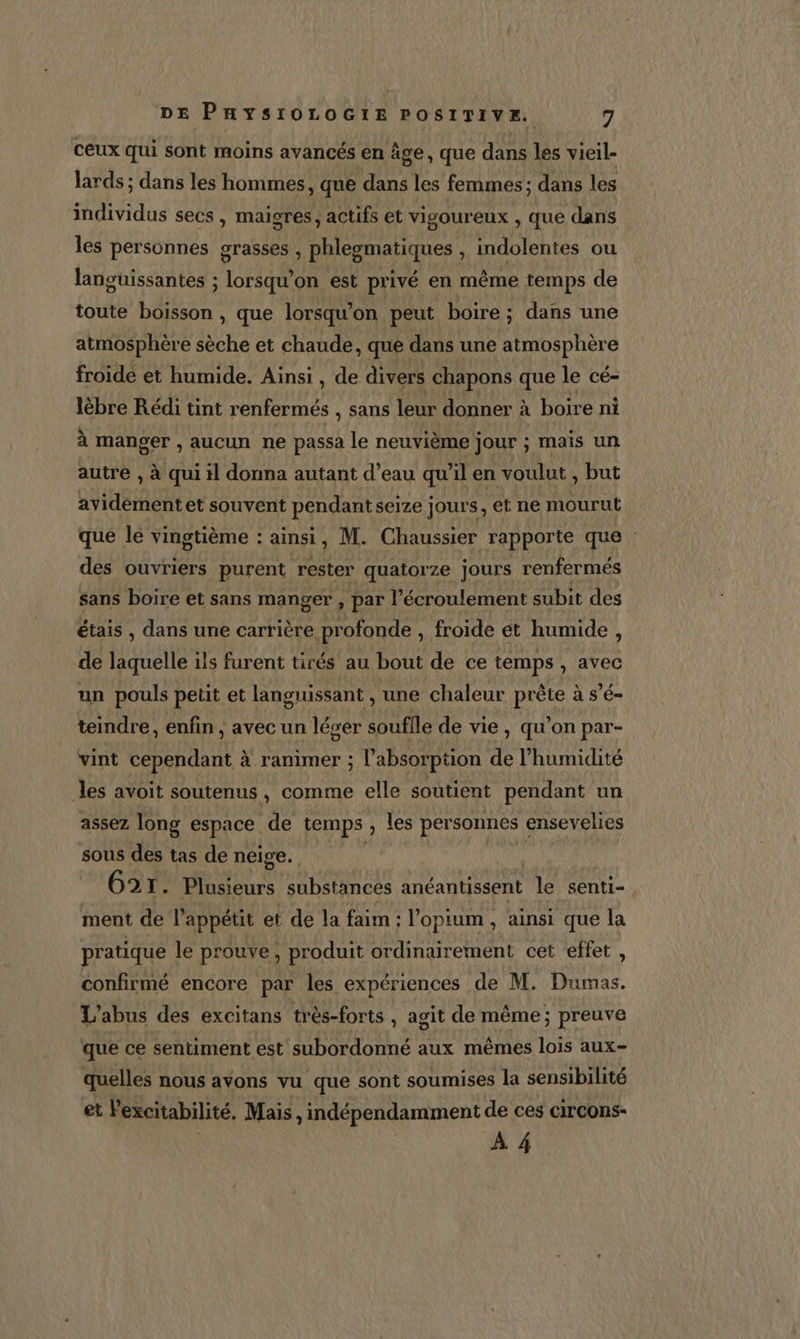 ceux qui sont moins avancés en âge, que dans les vieil- lards ; dans les hommes, que dans les femmes; dans les individus secs, maigres, actifs et vigoureux , que dans les personnes grasses , phlesmatiques , indolentes ou languissantes ; lorsqu'on est privé en même temps de toute bon , que lorsqu'on peut boire ; dans une atmosphère sèche et chaude, que dans une atmosphère froide et humide. Ainsi , de divers chapons que le cé- lèbre Rédi tint renfermés , sans leur donner à boire ni à manger , aucun ne passa le neuvième jour ; mais un autre , à qui il donna autant d’eau qu'il en voulut , but avidementet souvent pendant seize jours, et ne mourut que le vingtième : ainsi, M. Chaussier rapporte que : des ouvriers purent rester quatorze jours renfermés sans boire et sans manger, par l’écroulement subit des étais , dans une carrière profonde , froide ét humide, de laquelle ils furent tirés au bout de ce temps , avec un pouls petit et languissant , une chaleur prête à s’é- teindre, enfin , avec un léger soufile de vie , qu’on par- vint cependant à ranimer ; l'absorption de l’humidité les avoit soutenus, comme elle soutient pendant un assez long espace de temps , les personnes ensevelies sous des tas de neige. | | G2r. Roue substances anéantissent De senti- ment de l’appétit et de la faim : l opium , ainsi que la pratique le prouve, produit ordinairement cet effet , confirmé encore par les expériences de M. Dumas. L'abus des excitans très-forts , agit de même; preuve que ce sentiment est subordonné aux mêmes lois aux- quelles nous avons vu que sont soumises la sensibilité et l'excitabilité. Mais, indépendamment de ces circons- À 4