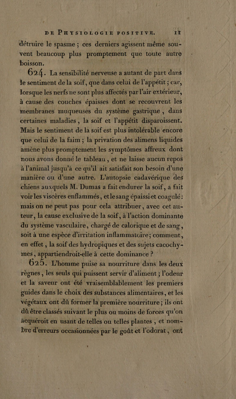 ‘détruire le spasme ; ces derniers agissent même sou- vent beaucoup plus promptement que toute autre boisson. | 624. La sensibilité nerveuse a autant de part dans le sentiment de la soif, que dans celui de l’appétit ; car, lorsque les nerfs ne sont plus affectés par l'air extérieur, à cause des couches épaisses dont se recouvrent les membranes muqueuses du système gastrique , dans certaines maladies , la soif et l’appétit disparoissent. Mais le sentiment de la soif est plus intolérable encore que celui de la faim ; la privation des alimens liquides amène plus promptement les symptômes affreux dont nous avons donné le tableau , et ne laisse aucun repos à l'animal jusqu’à ce qu’il ait satisfait son besoin d’une manière ou d'une autre. L’autopsie cadavérique des chiens auxquels M. Dumas a fait endurer la soif, a fait voir les viscères enflammés, etlesang épaissiet coagulé: mais on ne peut pas pour cela attribuer, avec cet au- teur, la cause exclusive de la soif, à l’action dominante du système vasculaire, chargé de calorique et de sang, soit à une espèce d'irritation inflammatoire; comment, en effet , la soif des hydropiques et des sujets cacochy- mes, ER TU à cette dominance ? 625. L'homme puise sa nourriture dans les deux règnes , les seuls qui puissent servir d’aliment ; l’odeur et la saveur ont été vraisemblablement les premiers guides dans le choix des substances alimentaires, et les végétaux ont dû former la première nourriture; ils ont dû être classés suivant le plus ou moins de forces qu’on acquéroit en usant de telles ou telles plantes , et nom- bre d'erreurs occasionnées par le goût et l’odorat, ont