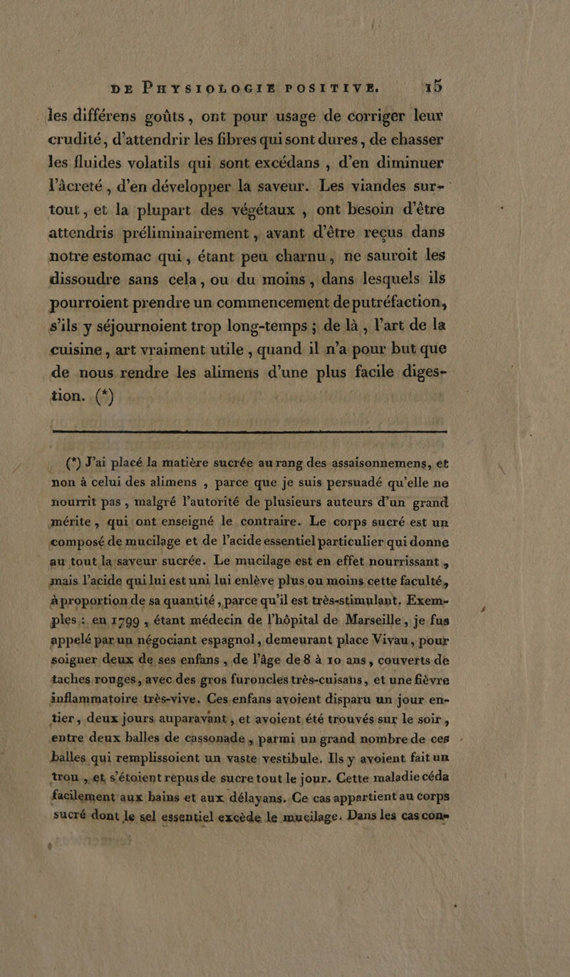 _ les différens goûts, ont pour usage de corriger leur crudité, d’attendrir les fibres qui sont dures, de chasser les fluides volatils qui sont excédans , d'en diminuer l’âcreté , d'en développer la saveur. Les viandes sur- tout, et la plupart des végétaux , ont besoin d’être attendris préliminairement , avant d’être reçus dans notre estomac qui, étant peu charnu, ne sauroit les dissoudre sans cela, ou du moins, dans lesquels 1ls pourroient prendre un commencement deputréfaction, s'ils y séjournoient trop long-temps ; de là , l’art de la cuisine , art vraiment utile , quand il n’a pour but que de nous rendre les alimens d’une plus facile diges- tion. (+) (*) J’ai placé la matière sucrée au rang des assaisonnemens, et mon à celui des alimens &gt; parce que je suis persuadé qu’elle ne nourrit pas, malgré l’autorité de plusieurs auteurs d’un grand mérite, qui'ont enseigné le contraire. Le corps sucré est un composé de mucilage et de l’acide essentiel particulier qui donne au tout la‘saveur sucrée. Le mucilage est en effet nourrissant , mais l’acide qui lui est uni lui enlève plus ou moins cette faculté, Aproportion de sa quantité , parce qu’il est très-stimulant, Exem- ples : en 1799 , étant médecin de l'hôpital de Marseille, je fus appelé par un négociant espagnol, demeurant place Vivau, pour soigner deux de ses enfans , de l’âge de 8 à 10 ans, couverts de taches rouges, avec des gros furoncles très-cuisans, et une fièvre änflammatoire très-vive. Ces enfans avoient disparu un jour en- tier, deux jours auparavant , et avoient. été trouvés sur le soir, entre deux balles de cassonade , parmi un grand nombre de ces balles qui remplissoient un vaste vestibule. Ils y avoient fait un trou ,.et s’étoient repus de sucre tout le jour. Cette maladie céda facilement ‘aux bains et aux délayans. Ce cas appartient au corps sucré dont le sel essentiel excède le mucilage. Dans les cas con»