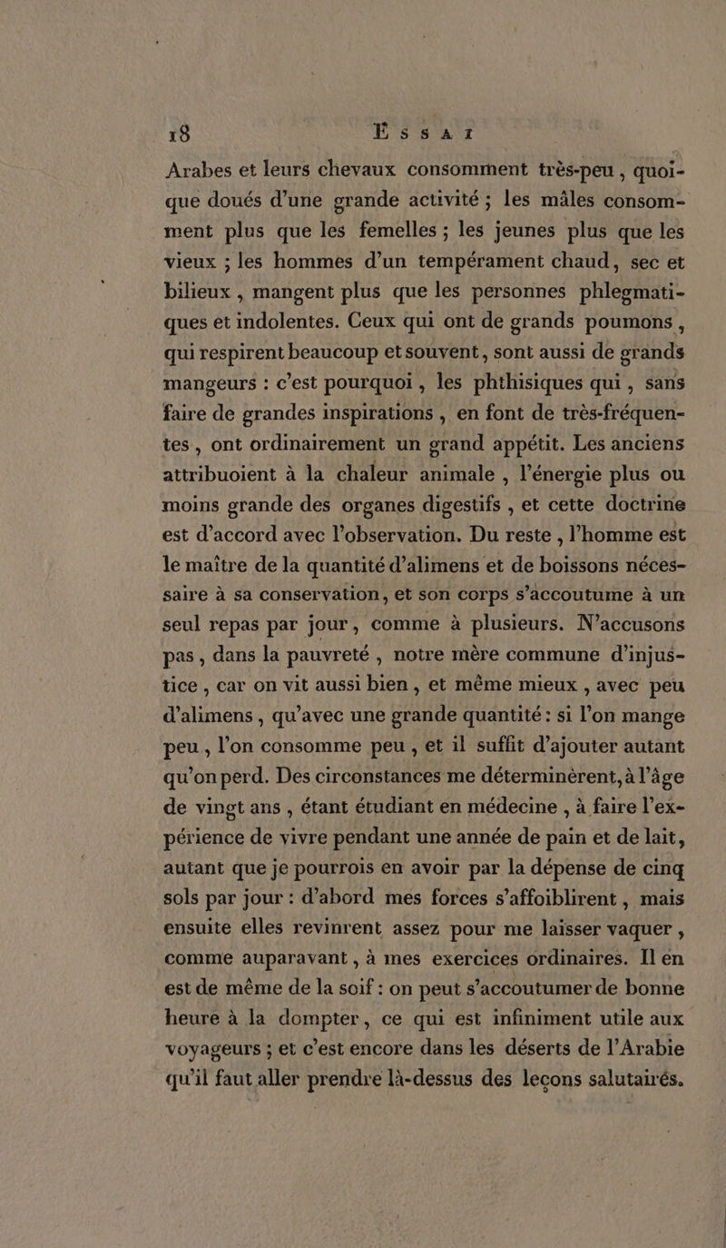 Arabes et leurs chevaux consomment très-peu , quoi- que doués d’une grande activité ; les mâles consom- ment plus que les femelles ; les jeunes plus que les vieux ; les hommes d’un tempérament chaud, sec et bilieux , mangent plus que les personnes phleomati- ques et indolentes. Ceux qui ont de grands poumons , qui respirent beaucoup et souvent, sont aussi de grands mangeurs : c’est pourquoi , les phthisiques qui , sans faire de grandes inspirations , en font de très-fréquen- tes, ont ordinairement un grand appétit. Les anciens attribuoient à la chaleur animale, l'énergie plus ou moins grande des organes digestifs , et cette doctrine est d'accord avec l'observation. Du reste , l’homme est le maître de la quantité d’alimens et de boissons néces- saire à sa conservation, et son corps s’accoutume à un seul repas par jour, comme à plusieurs. N’accusons pas , dans la pauvreté , notre mère commune d’injus- tice , car on vit aussi bien , et même mieux , avec peu d’alimens , qu'avec une grande quantité : si l’on mange peu, l’on consomme peu , et il suffit d’ajouter autant qu'on perd. Des circonstances me déterminèrent., à l’âge de vingt ans , étant étudiant en médecine , à faire l’ex- périence de vivre pendant une année de pain et de lait, autant que je pourrois en avoir par la dépense de cinq sols par jour : d’abord mes forces s’affoiblirent, mais ensuite elles revinrent assez pour me laisser vaquer , comme auparavant , à mes exercices ordinaires. Îl en est de même de la soif : on peut s’accoutumer de bonne heure à la dompter, ce qui est infiniment utile aux voyageurs ; et c’est encore dans les déserts de l'Arabie qu'il faut aller prendre là-dessus des lecons salutairés.