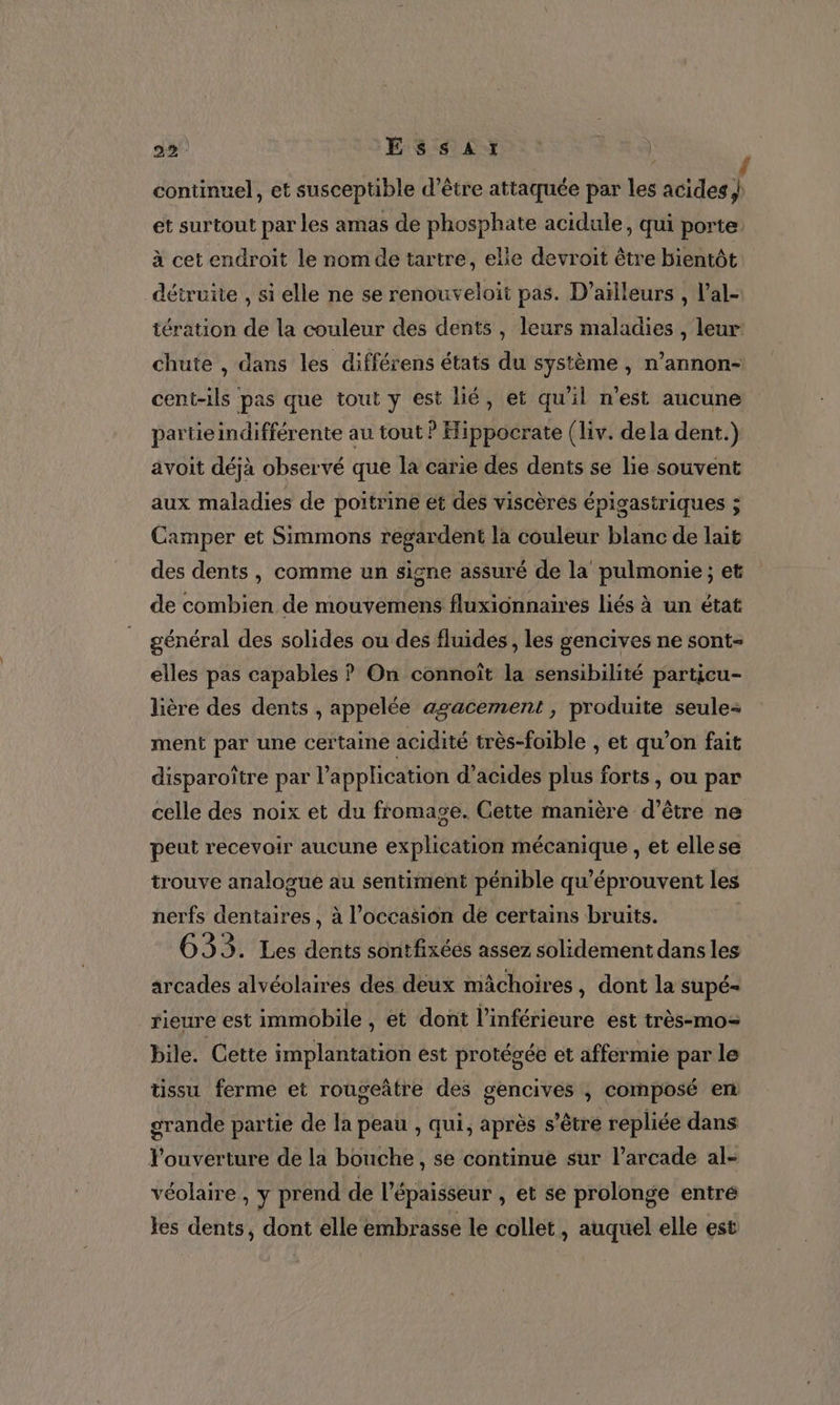 continuel, et susceptible d’être attaquée par les acides) et surtout par les amas de phosphate acidule, qui porte à cet endroit le nom de tartre, elle devroit être bientôt détruite , si elle ne se renouveloit pas. D’aïlleurs , l’al- tération de la couleur des dents, leurs maladies , leur: chute , dans les différens états du système , n’annon- cent-ils pas que tout y est lié, et qu'il n'est aucune partie indifférente au tout ? Hippocrate (liv. dela dent.) avoit déjà observé que la carie des dents se lie souvent aux maladies de poitrine ét des viscèrés épigastriques ; Camper et Simmons regardent la couleur blanc de lait des dents, comme un signe assuré de la pulmonie ; et de combien de mouvemens fluxionnaires liés à un état général des solides ou des fluides , les gencives ne sont- elles pas capables ? On connoît la sensibilité particu- lière des dents , appelée agacement , produite seule ment par une certaine acidité très-foible , et qu’on fait disparoître par l'application d’acides plus forts , ou par celle des noix et du fromage. Cette manière d’être ne peut recevoir aucune explication mécanique , et ellese trouve analogue au sentiment pénible qu'éprouvent les nerfs dentaires, à l’occasion de certains bruits. G33. Les dents sontfixéés assez solidement dans les arcades alvéolaires des deux mâchoires, dont la supé rieure est immobile , et dont l’inférieure est très-mo= bile. Cette implantation est protésée et affermie par le tissu ferme et rougeñtre des gencives , composé en grande partie de la peau , qui, après s’être repliée dans Pouverture de la bouche, se continue sur l’arcade al- véolaire , y prend de l'épaisseur , et se prolonge entré les dents, dont elle embrasse le collet , auquel elle est