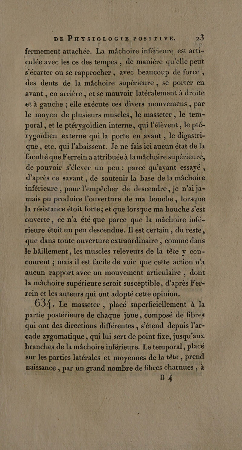 fermement attachée. La mâchoire inférieure est arti- culée avec les os des tempes , de manière qu'elle peut s’écarter ou se rapprocher, avec beaucoup de force , des dents de la mâchoire supérieure , se porter en avant , en arrière , et se MOUVOIr latéralement à droite et à gauche ; elle exécute ces divers mouvemens , par le moyen de plusieurs muscles, le masseter , le tem- poral, et le ptérygoïdien interne, qui l’élèvent, le pté- rygoïdien externe qui la porte en avant , le digastri- que , etc. qui l’abaissent. Je ne fais ici aucun état de la faculté que Ferrein a attribuée à la mâchoire supérieure, de pouvoir s'élever un peu: parce qu'ayant essayé , d’après ce savant , de soutenir la base de la mâchoire inférieure , pour l'empêcher de descendre, je n’ai ja- mais pu produire l’ouverture de ma bouche , lorsque la résistance étoit forte ; et que lorsque ma bouche s’est ouverte, ce n’a été que parce que la mâchoire infé- rieure étoit un peu descendue. Il est certain , du reste, que dans toute ouverture extraordinaire , comme dans le bâllement , les muscles releveurs de la tête y con- courent ; mais il est facile de voir que cette action n’a aucun rapport avec un mouvement articulaire , dont la mâchoire supérieure seroit susceptible, d’après Fer- rein et les auteurs qui ont adopté cette opinion. 634. Le masseter , placé superficiellement à la partie postérieure de chaque joue, composé de fibres qui ont des directions différentes , s'étend depuis l’ar- cade zygomatique , qui lui sert de point fixe, jusqu'aux branches de la mâchoire inférieure. Le temporal, placé sur les parties latérales et moyennes de la tête, prend naissance , par un grand nombre de fibres charnues , à B 4