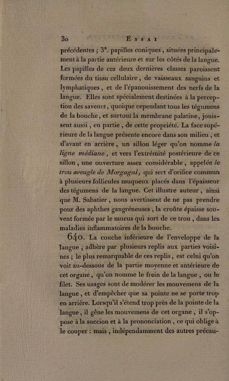 précédentes ; 3°. papilles coniques , situées principale ment à la partie antérieure et sur les côtés de la langue. Les papilles de ces deux dernières classes paroissent formées du tissu cellulaire , de vaisseaux sanguins et lymphatiques , et de l’épanouissement des nerfs de la langue. Elles sont spécialement destinées à la percep- tion des saveurs, quoique cependant tous les tégumens de la bouche, et surtout la membrane palatine, jouis- sent aussi , en partie , de cette propriété. La face supé- rieure de la langue présente encore dans son milieu , et d'avant en arrière, un sillon léger qu’on nomme /&amp; liÿne médiane , et vers l'extrémité postérieure de ce sillon , une ouverture assez corisidérable , appelée /e trou aveugle de Morgagnt, qui sert d’orifice commun à plusieurs follicules muqueux placés dans l'épaisseur des tésumens de la langue. Cet illustre auteur , ainsi que M. Sabatier , nous avertissent de ne pas prendre pour des aphthes gangréneuses , la croûte épaisse sou- vent formée par le mucus qui sort de ce trou , dans les maladies inflammatoires de la bouche. 640. La couche inférieure de l'enveloppe de Ia langue ; adhère par plusieurs replis aux parties voisi- nes ; le plus remarquable de ces replis, est celui qu’on voit au-dessous de la partie moyenne et antérieure de cet organe ; qu'on nomme le frein de la langue , ou le filet. Ses usages sont de modérer les mouvemens de Ja langue , et d'empêcher que sa pointe ne se porte trop en arrière. Lorsqu'il s'étend trop près de la pointe de la langue , il gêne les mouvemens de cet organe , il s’op- pose à la succion et à la prononciation , ce qui oblige à le couper : mais , indépendamment des autres précau-