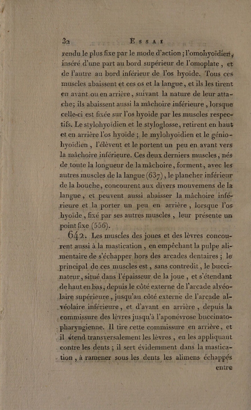 ns. - 32 DS CU DT | rendu le plus fixe par le mode d’action ;l’omohyoïdiert, inséré d’une part au bord supérieur de l’omoplate ; € de l’autre au bord inférieur de l'os hyoïde. Tous ces muscles abaïssent et ces os et la langue, et ils les tirent en avant ou en arrière, suivant la nature de leur atta- che; ils abaissent aussi la mâchoire inférieure , lorsque celle-ci est fixée sur l'os hyoïde par les muscles respec= tifs. Le siylohyoïdien et le styloglosse, retirent en haut et en arrière l'os hyoïde ; le mylohyoïdien et le génio- la mâchoire inférieure. Ces deux derniers muscles, nés autres muscles de la langue (637), le plancher inférieur de la bouche, concourent aux divers mouvemens de Ia langue , et peuvent aussi abaisser la mâchoire infé- hyoïde , fixé par ses autres muscles , leur présente un point fixe (556). | 642. Les muscles des joues et des lèvres concou- rent aussi à. la mastication , en empêchant la pulpe ali- nateur, situé dans l'épaisseur de la joue , et s'étendant de haut en bas ; depuis le côté externe de l’arcade alvéo- laire supérieure , jusqu’au côté externe de l’arcade al- commissure des lèvres jusqu'à l’aponévrose buccinato- contre les dents ; il sert évidemment dans la mastica- enire