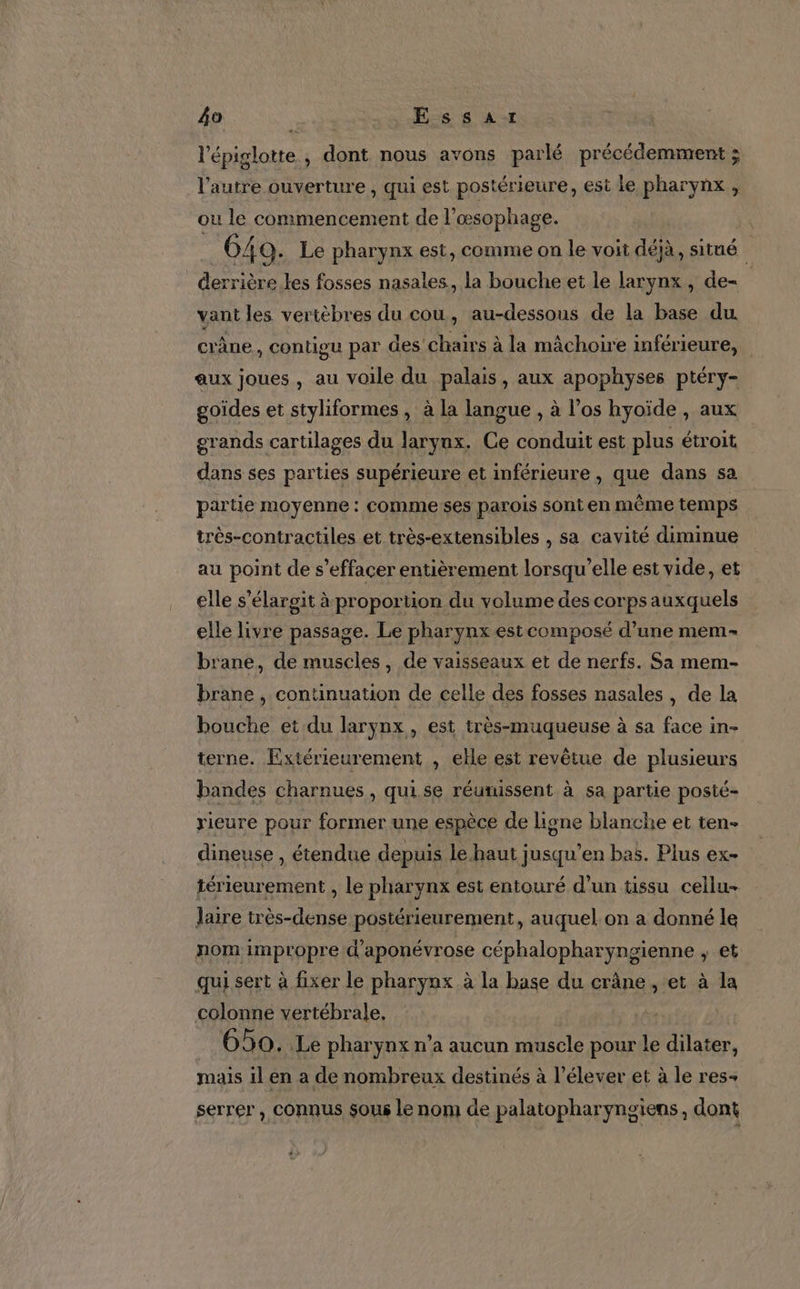l'épiglotte, dont nous avons parlé précédemment ; l’autre ouverture , qui est postérieure, est le pharynx , ou le commencement de l'œsophage. 640. Le pharynx est, comme on le voit déjà, situé _derrière.les fosses nasales, la bouche et le larynx, de- vant les vertèbres du cou, au-dessous de la base du crâne, contigu par des chairs à la mâchoire inférieure, aux joues , au voile du palais, aux apophyses ptéry- goides et styliformes , à la langue , à l'os hyoïde , aux grands cartilages du larynx. Ce conduit est plus étroit dans ses parties supérieure et inférieure , que dans sa partie moyenne : comme ses parois sont en même temps très-contractiles et très-extensibles , sa cavité diminue au point de s’effacer entièrement lorsqu’elle est vide, et elle s’élargit à proportion du volume des corps auxquels elle livre passage. Le pharynx est composé d’une mem- brane, de muscles, de vaisseaux et de nerfs. Sa mem- brane , continuation de celle des fosses nasales, de la bouche et du larynx, est très-muqueuse à sa face in- terne. Extérieurement , elle est revêtue de plusieurs bandes charnues , qui. se réunissent à sa partie posté- rieure pour former une espèce de ligne blanche et ten- dineuse , étendue depuis le haut jusqu’en bas. Plus ex- térieurement , le pharynx est entouré d’un tissu cellu- laire très-dense postérieurement, auquel.on a donné le nom impropre d'aponévrose céphalopharyngienne ; et qui sert à fixer le pharynx à la base du crâne , et à la colonne vertébrale, 650. Le pharynx n’a aucun muscle pour le dilater, mais il en a de nombreux destinés à l’élever et à le res+ serrer , connus sous le nom de palatopharyngiens, dont
