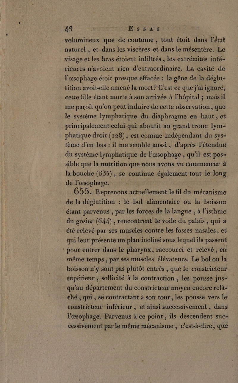 #6 Mer Essar volumirieux que de coutume , tout étoit dans l’état naturel , et dans les viscères et dans le mésentère. Lé rieures n'avoient rien d'extraordinaire. La cavité de s 2 Po à 4 À A l ‘4 l’œsophage étroit presque effacée : la gène de la déglu- tition avoit-elle amené la mort ? C’est ce que j'ai ignoré, cette fille étant morte à son arrivée à l'hôpital ; maisil me paroît qu'on peut induire de cette observation, que le système lymphatique du diaphragme en haut, et phatique droit (128), est comme indépendant du sys- tème d’en bas : il me semble aussi À d’après l'étendue du système lymphatique de l’œsophage , qu’il est pos- sible que la nutrition que nous avons vu commencer à la bouche (635), se continue également tout le Jong de l’œsophage. : d 655. Reprenons actuellement le fil dé mécanismé de la déglatition : le bol alimentaire ou la boisson étant parvenus , par lés forces de la langue , à l’isthme du gosier (644) , rencontrent le voile du palais , qui a été relevé par ses muscles contre les fosses nasales, et qui leur présente un plan incliné sous lequel ils passent pour entrer dans le pharynx, raccourci et relevé, er même temps, par ses muscles élévateurs. Le bol ou la boisson n’y sont pas plutôt entrés , que le constricteur supérieur ; sollicité à la contraction , les pousse jus- ché , qui , se contractant à son tour, les pousse vers le constricteur inférieur , et ainsi successivement , dans lVœsophagé. Parvenus à ce point, ils descendent suc- cessivement par le même mécanisme , c’est-à-dire, que