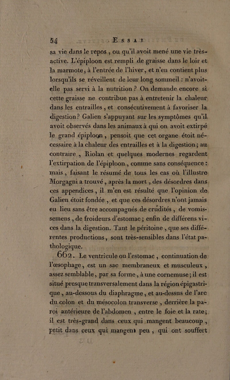 sa vie dans le repos, ou qu'il avoit mené une vie très- active. L’ épiploon est rempli de EL NE dans le loir et, la marmote, à l’ entrée de l’hiver, et n'en contient plus lorsqu'ils se réveillent de leur long sommeil : n’ayoit- elle pas servi à la nutrition ? On demande encore si: cette graisse ne contribue pas à entretenir la chaleur, dans les entrailles , et consécutivement à favoriser la. digestion? Galien s'appuyant sur les symptômes qu'il avoit observés dans les animaux à qui on avoit extirpé le grand épiploon F pensoit que cet organe. étoit né- cessaire à la chaleur des entrailles et à la digestion; au contraire , Riolan et quelques modernes. regardent l'extirpation de l’épiploon., comme sans conséquence :, mais , faisant le résumé de tous les cas où l’illustre Morgagni a trouvé , après la mort , des désordres dans, ces appendices , il m’en est résulté que l'opinion de. Galien étoit fondée ,. et que ces désordres n’ont jamais eu lieu sans être accompagnés de crudités , de vomis- semens , de froideurs d'estomac; enfin de différens vi- ces dans la digestion. Tant le péritoine , que ses diffé- rentes productions, sont très-sensibles dans l’état pa- tholosique. | 62. Le ventricule ou V estomac , continuation de: Vœsophage, est un.sac membraneux et musculeux , assez semblable, par sa forme , à une cornemuse ; il est situé presque transversalement dans la région épigastri- que , au-dessous du diaphragme , et au-dessus de l'arc du colon et du mésocolon transverse, derrière la pa: roi antérieure de l’abdomen , entre le foie et la rate; il est très-grand dans ceux qui mangent beaucoup , petit dans ceux qui mangent peu , qui ont souffert