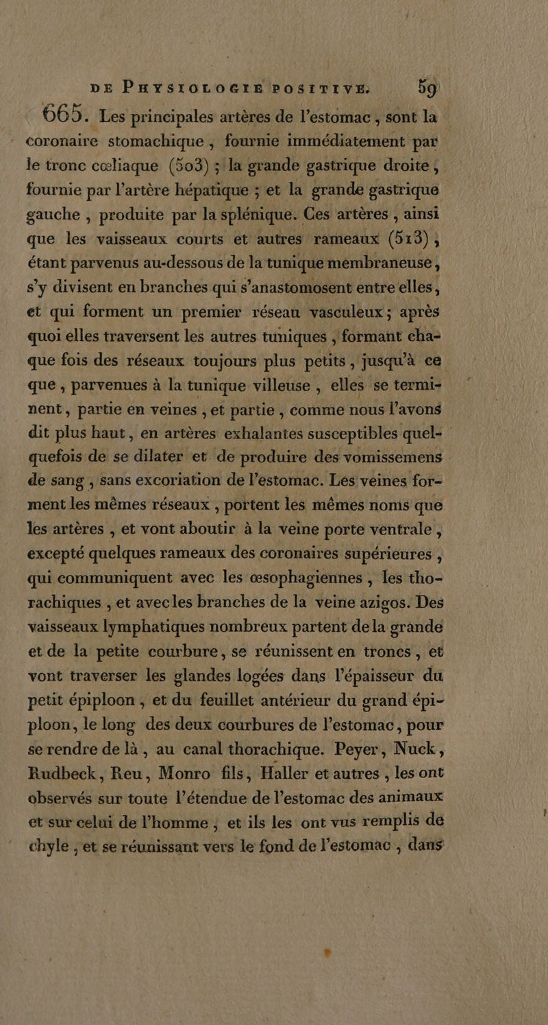 665. Les principales artères de l’estomac ; sont la coronaire stomachique , fournie immédiatement par le tronc cœliaque (503) ;'la grande gastrique droite, fournie par l'artère hépatique ; et la grande gastrique gauche , produite par la splénique. Ces artères , ainsi que les vaisseaux courts et autres rameaux (513), étant parvenus au-dessous de la tunique membraneuse, s’y divisent en branches qui s’anastomosent entre elles, et qui forment un premier réseau vasculeux ; après quoi elles traversent les autres tuniques , formant cha- que fois des réseaux toujours plus petits, jusqu'à ce que , parvenues à la tunique villeuse , elles se termi- nent, partie en veines , et partie , comme nous l'avons dit plus haut, en artères exhalantes susceptibles quel- quefois de se dilater et de produire des vomissemens : de sang , sans excoriation de l’estomac. Les veines for- ment les mêmes réseaux , portent les mêmes noms que les artères , et vont aboutir à la veine porte ventrale, excepté quelques rameaux des coronaires supérieures , qui communiquent avec les œsophagiennes , les tho- rachiques , et avecles branches de la veine azigos. Des vaisseaux lymphatiques nombreux partent dela grande et de la petite courbure, se réunissent en troncs , et vont traverser les glandes logées dans l'épaisseur du petit épiploon , et du feuillet antérieur du grand épi- ploon, le long des deux courbures de l'estomac, pour se rendre de là, au canal thorachique. Peyer, Nuck, Rudbeck, Reu, Monro fils, Haller et autres , les ont observés sur toute l'étendue de l'estomac des animaux et sur celui de l'homme , et ils les ont vus remplis de chyle ;'et se réunissant vers le fond de l'estomac , dans