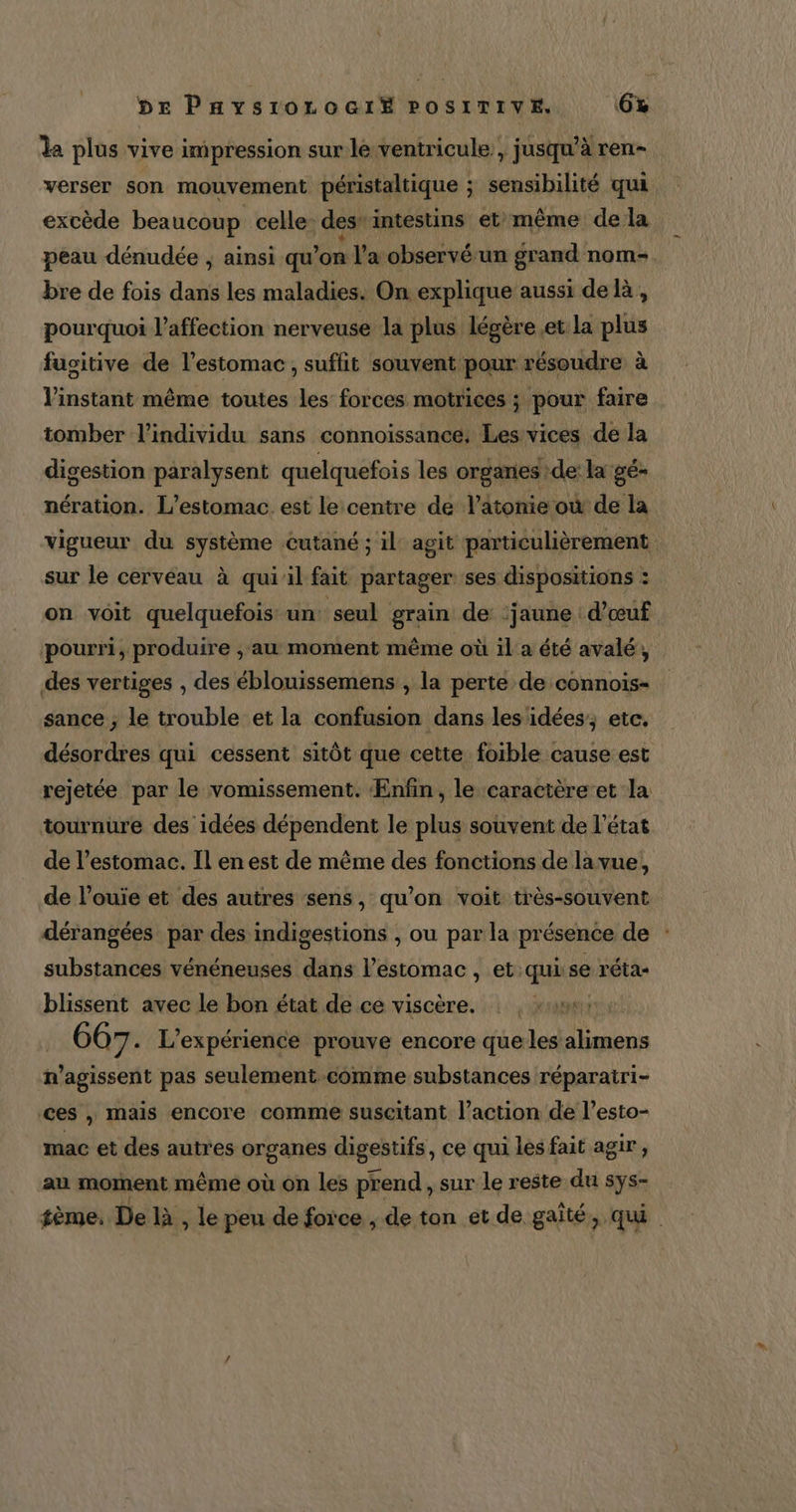 da plus vive impression sur le ventricule, jusqu’à ren- verser son mouvement péristaltique ; sensibilité qui excède beaucoup celle: des intestins et: même dela peau dénudée , ainsi qu’on l’a observé un grand nom-. bre de fois dans les maladies. On explique aussi del, pourquoi l'affection nerveuse la plus légère et la plus fusitive de l'estomac, suffit souvent pour résoudre à l'instant même toutes les forces motrices ; pour faire tomber l'individu sans connoïissance, Les vices de la digestion paralysent quelquefois les organes de: la gé- nération. L’estomac_ est le centre de l’atonie où de la vigueur du système cutané ; il: agit particulièrement sur le cerveau à qui'il fait partager ses dispositions : on voit quelquefois un: seul grain de ‘jaune d’œuf pourri, produire , au moment même où il a été avalé, des vertiges , des éblouissemens , la perte de connois- sance ; le trouble et la confusion dans les idées; etc. désordres qui cessent sitôt que cette foible cause est rejetée par le vomissement. Enfin, le caractère et la tournure des idées dépendent le plus souvent de l’état de l’estomac. Il en est de même des fonctions de la vue, de l’ouie et des autres sens, qu’on voit très-souvent dérangées par des indigestions , ou par la présence de substances vénéneuses dans l'estomac, et: qi se réta- blissent avec le bon état de ce viscère. : |, rames . 667. L'expérience prouve encore que les alimens n’agissent pas seulement comme substances réparatri- ces , mais encore comme suscitant l’action de l’esto- mac et des autres organes digestifs, ce qui les fait agir, au moment même où on les prend, sur le reste du sys- sème. De là , le peu de force , de ton et de gaîté, qui