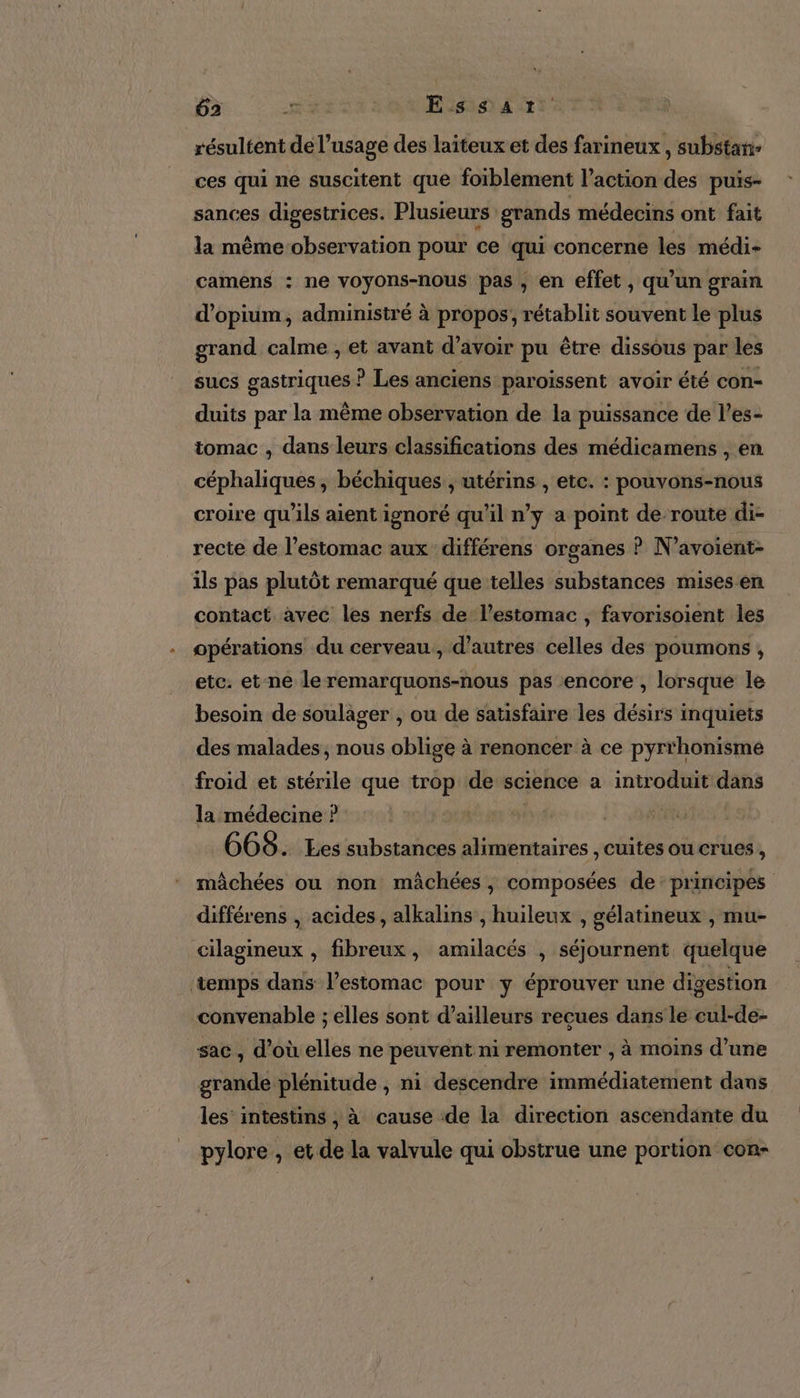 résultent de l'usage des laiteux et des farineux , substañ- ces qui ne suscitent que foiblement l’action des puis- sances digestrices. Plusieurs grands médecins ont fait la même observation pour ce qui concerne les médi- camens : ne voyons-nous pas, en effet , qu’un grain d’opium, administré à propos, rétablit souvent le plus grand calme , et avant d’avoir pu être dissous par les sucs gastriques ? Les anciens paroiïssent avoir été con- duits par la même observation de la puissance de l’es- tomac , dans leurs classifications des médicamens , en céphaliques , béchiques ; utérins , etc. : pouvons-nous croire qu'ils aient ignoré qu’il n’y a point de route di- recte de l’estomac aux différens organes ? N ’avoiént- ils pas plutôt remarqué que telles substances mises en contact avec les nerfs de l'estomac , favorisoient les opérations du cerveau, d’autres celles des poumons , etc. et-ne le remarquons-nous pas encore , lorsque le besoin de soulager , ou de satisfaire les désirs inquiets des malades, nous oblige à renoncer à ce pyrrhonisme froid et stérile que trop de science a introduit dans la médecine ? | 668. Les substances alimentaires , Cuites ou crues , mâchées ou non mâchées , composées de: principes différens , acides, alkalins , huileux , gélatineux , mu- cilagineux , fibreux, amilacés , séjournent quelque ‘temps dans l’estomac pour y éprouver une digestion convenable ; elles sont d’ailleurs reçues dans le cul-de- sac, d’où elles ne peuvent ni remonter , à moins d’une grande plénitude , ni descendre immédiatement dans les intestins , à cause :de la direction ascendante du pylore , et de la valvule qui obstrue une portion con-