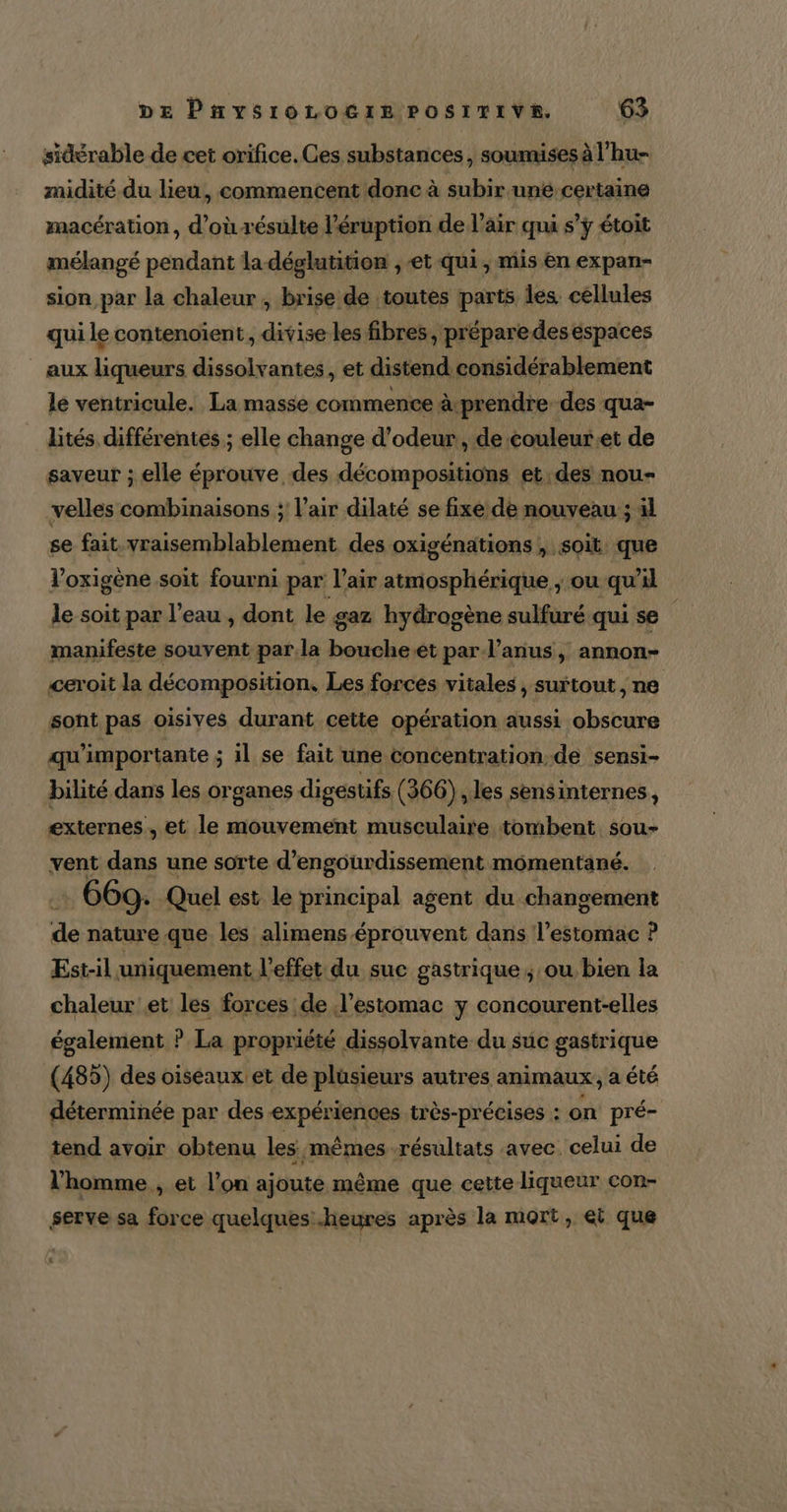 sidérable de cet orifice. Ces substances, soumises à l’hu- midité du lieu, commencent donc à subir uné-certaine macération, d’où résulte l’éruption de l'air qui s’ÿ étoit mélangé pendant la déglutition , et qui, mis en expan- sion par la chaleur , brise de toutes parts les. céllules qui le contenoïent, divise les fibres, prépare des espaces aux liqueurs dissolvantes, et distend considérablement le ventricule. La masse commence à-prendre des qua- lités différentes ; elle change d’odeur, de couleuret de saveur ; elle éprouve des décompositions et, des nou- velles combinaisons ;: l’air dilaté se fixe de nouveau ; il se fait vraisemblablement des oxigénations » Soit que loxigène soit fourni par l’air atmosphérique ; ou qu il le soit par l’eau , dont le gaz hydrogène sulfuré qui se manifeste souvent par la boucheet par l'anus, annon- ceroit la décomposition, Les forces vitales , surtout, ne sont pas oisives durant cette opération aussi obscure qu'importante ; il se fait une concentration-de sensi- bilité dans les organes digestifs (366) ,les sensinternes, externes , et le mouvement musculaire tombent sou- vent dans une sorte d’engourdissement momentané. 669. Quel est le principal agent du changement de nature que les alimens-éprouvent dans l'estomac ? Est-il uniquement l'effet du suc gastrique; ou bien la chaleur et les forces de l’estomac y concourent-elles également ? La propriété dissolvante du suc gastrique (485) des oiseaux et de plüsieurs autres animaux, a été déterminée par des expériences très-précises : on pré- tend avoir obtenu les mêmes résultats avec. celui de l’homme , et l’on ajoute même que cette liqueur con- serve sa force quelques heures après la mort, ei que