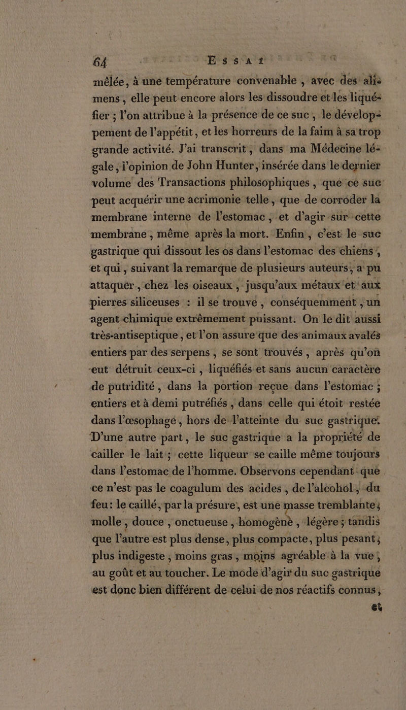 mêlée, à une température convenable , avec des! alis mens , elle peut encore alors les dissoudre etes liqué- fier ; l'on attribue à la présence de ce suc, le dévelop: pement de l’appétit, et les horreurs de la faim à sa trop grande activité. J'ai transcrit, dans ma Médecine lé- gale, l'opinion de John Hunter, insérée dans le dernier volume des Transactions philosophiques , que ce suc peut acquérir une acrimonie telle, que de corroder la membrane interne de l'estomac , et d'agir sur cette membrane , même après la mort. Enfin, c'est le suc gastrique qui dissout les os dans l'estomac des chiens, et qui, suivant la remarque de plusieurs auteurs, a pu attaquer, chez les oiseaux, jusqu’ aux métaux et aux pierres siliceuses : il se trouve, conséquement ; un agent chimique extrêmement puissant. On le dit aussi très-antiseptique , et l’on assure que des animaux avalés entiers par des serpens , se sont trouvés, après qu’on “eut détruit ceux-ci , liquéfiés et sans aucun caractère de pütridité, dans la portion recue dans l'estomac ; entiers et à demi putréfiés , dans celle qui étoit restée dans l’œsophage , hors de l’attemte du suc gastrique: D'une autre part, le suc gastrique a la propriété de cailler le lait ; cette liqueur se caille même toujours dans l'estomac de l’homme. Observons cependant que ce n’est pas le coagulum des acides , de l’alcohol , du feu: le caïllé par la présure, est une masse tremblante; molle , douce , onctueuse , homogène , “légère ; tandis que l'autre est plus dense, plus compacte, plus pesant; plus indigeste , moins gras, moins agréable à la vue; au goût et au toucher. Le mode d'agir du suc gastrique est donc bien différent de celui de nos réactifs connus, &amp;t