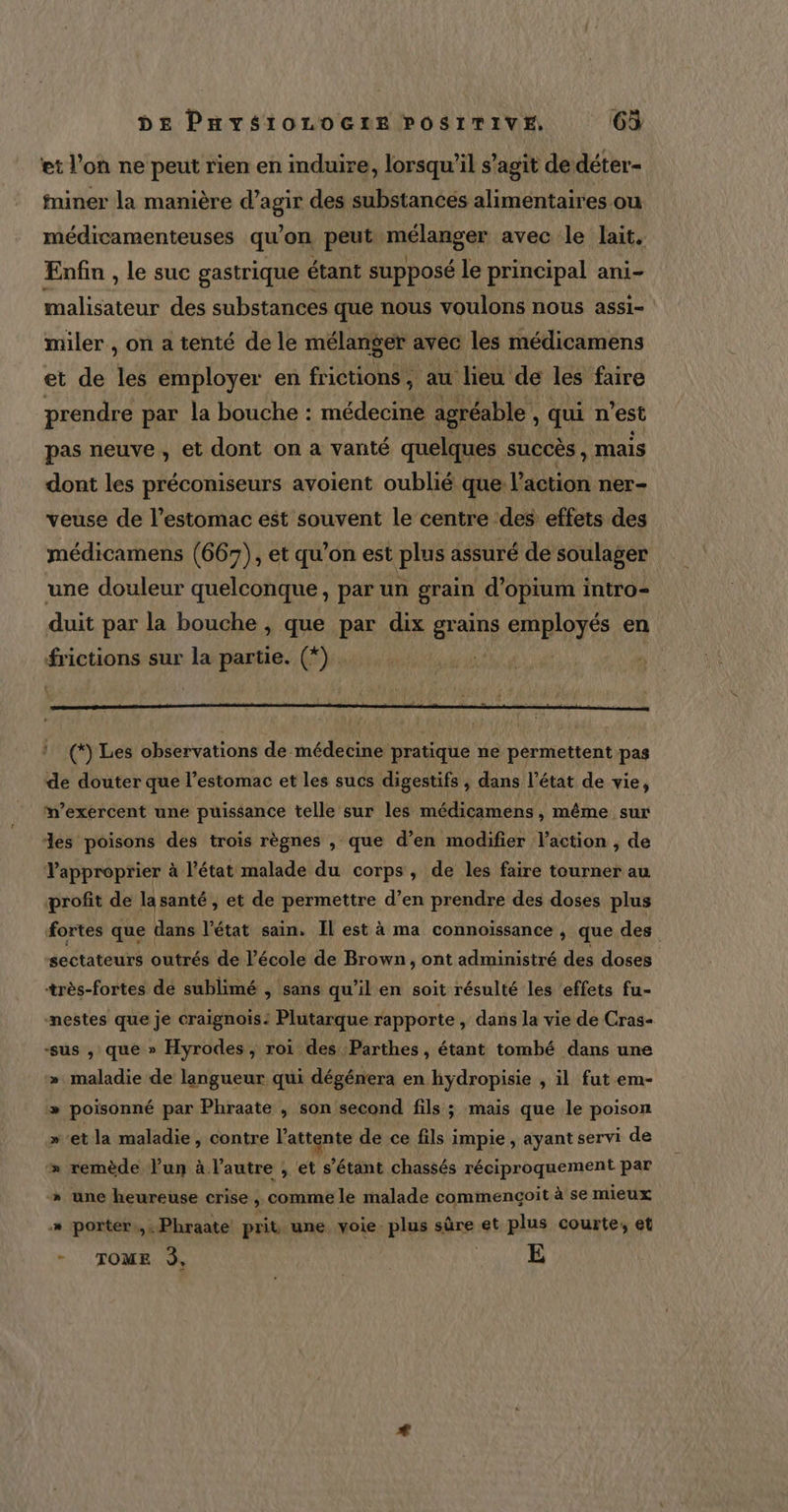 et l’on ne peut rien en induire, lorsqu'il s’agit de déter- fniner la manière d’agir des substances alimentaires ou médicamenteuses qu’on peut mélanger avec le lait. Enfin , le suc gastrique étant supposé le principal ani- malisateur des substances que nous voulons nous assi- miler , on a tenté de le mélanger avec les médicamens et de les employer en frictions, au lieu de les faire prendre par la bouche : médecine agréable , quin 'est pas neuve , et dont on a vanté quelques succès, mais dont les préconiseurs avoient oublié que: l’action ner- veuse de l'estomac est souvent le centre des effets des médicamens (667), et qu’on est plus assuré de soulager une douleur quelconque, par un grain d’opium intro- duit par la bouche , que par dix grains employés en frictions sur la partie. (*) n’exercent une puissance telle sur les médicamens , même sur des poisons des trois règnes , que d’en modifier laction , de Vapproprier à l'état malade du corps, de les faire tourner au profit de la santé , et de permettre d’en prendre des doses plus fortes que ! dans l'état sain. Il est à ma connoissance , que des sectateurs outrés de l’école de Brown, ont administré des doses +rès-fortes de sublimé , sans qu’il en soit résulté les effets fu- mestes que je craignois: Plutarque rapporte, dans Ja vie de Cras- “sus , que » Hyrodes , roi des Parthes, étant tombé dans une » maladie de langueur qui dégénera en hydropisie , il fut em- poisonné par Phraate , son second fils ; mais que le poison »'et la maladie , contre l'attente de ce fils impie , ayant servi de » remède lun à l’autre ;, et s’étant chassés réciproquement par » une heureuse crise &gt; comme le malade commençoit à se mieux » porter.,.Phraate prit une voie plus sûre et plus courte, et + TOME À, | E