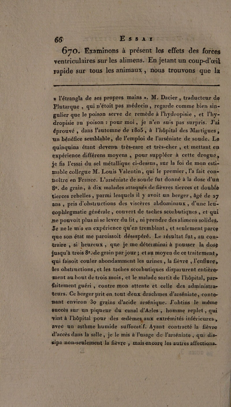 670. Examinons à présent les effets des forces ventriculaires sur les alimens. En jetant un coup-d’œil rapide sur tous les animaux, nous trouvons que la nt — - F » l’étrangla de ses propres mains ». M. Dacier , traducteur de Pintaraue , qui n’étoit pas médecin, regarde comme bien sin- gulier que le poison serve de remède à l’hydropisie , et l'hy- dropisie au poison : pour moi, je n’en suis pas surpris. J'ai éprouvé , dans l'automne de 1805, à l’hôpital des Martigues, un bénéfice semblable, de l’emploi de l’arséniate de soude. Le quinquina étant devenu très-rare et très-cher , et mettant en expérience différens moyens ; pour suppléer à cette drogué, je fis l'essai du sel métallique ci-dessus, sur la foi de mon esti- mable collegue M. Louis Valentin, qui le premier, l’a fait con- üoître en France. L’arséniate de soude fut donné à la dose d’un 8e. de grain, à dix malades attaqués dé fièvres tierces et double tierces rebelles, parmi lesquels il ÿ avoit un berger , âgé de 27 ans , pris d’obstructions des viscères abdominaux , d’une leu- cophlegmatie générale , couvert de taches + Hd , et qui me pouvoit plus ni se lever du lit, ni prendre des alimens solides, Je nele mis en expérience qu’en tremblant , et seulement parce que son état me paroissoit désespéré. Le résultat fut ; Au Con- traire , si heureux , que je me déterminai à pousser la dosé jusqu’à trois 8° \de grain par jour ; et au moyen de ce traitement, qui faisoit couler abondamment les urines , la fièvre &gt; l'enflure, les obstructions, et les taches scorbutiques disparurent entière ment au bout de trois mois, et le malade sortit de l'hôpital, pars faitement guéri , contre mon attente et celle des administra- teurs. Ce berger prit en tout deux drachmes d’arséniate, conte- mant environ 30 grains d'acide arsénique. J'obtins le même succès sur un piqueur du canal d'Arles , homme replet , qui vint à l’hôpital pour des œdèmes aux extrémités inférieures, avec un ‘asthme humide suffocatif. Ayant contracté la fièvre . d'accès dans la salle, je le mis à usage de l’arséniate , qui dis- sipa non-seulement la fièvre , mais encore les autres affections.