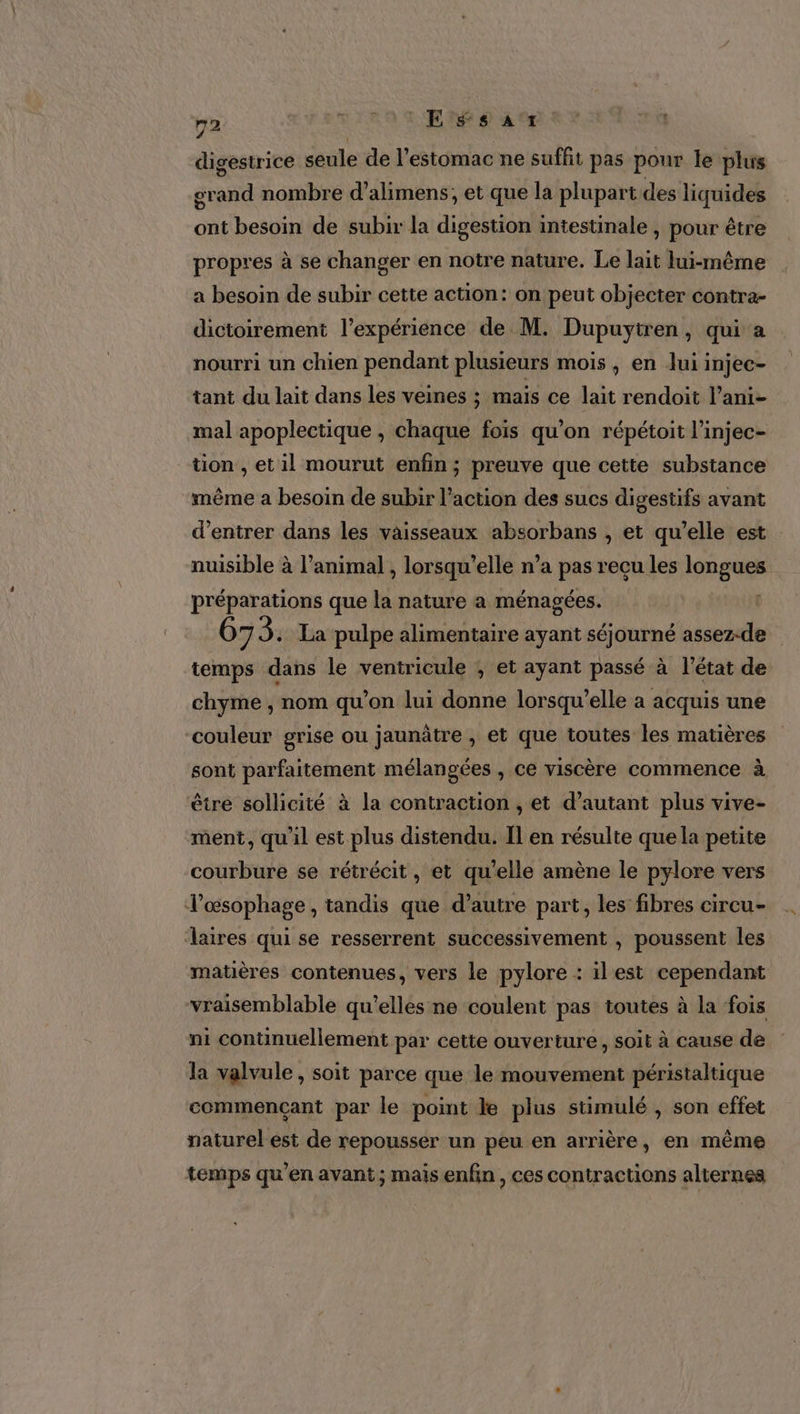 m2 Es EE Ssar digestrice seule de l'estomac ne suffit pas pour le plus grand nombre d’alimens, et que la plupart des liquides ont besoin de subir la digestion intestinale , pour être propres à se changer en notre nature. Le lait lui-même a besoin de subir cette action: on peut objecter contra- dictoirement l'expérience de M. Dupuytren, qui a nourri un chien pendant plusieurs mois , en Jui injec- tant du lait dans les veines ; mais ce lait rendoit l’ani- mal apoplectique , chaque fois qu’on répétoit l’injec- tion , et il mourut enfin ; preuve que cette substance même a besoin de subir l’action des sucs digestifs avant d'entrer dans les vaisseaux absorbans , et qu’elle est nuisible à l'animal , lorsqu'elle n’a pas recu les longues préparations que la nature a ménagées. | 67 3: La pulpe alimentaire ayant séjourné assez-de temps dans le ventricule ; et ayant passé à l’état de chyme , nom qu’on lui donne lorsqu'elle a acquis une couleur grise ou jaunâtre , et que toutes les matières sont parfaitement mélangées , ce viscère commence à être sollicité à la contraction , et d'autant plus vive- ment, qu'il est plus distendu. Il en résulte quela petite courbure se rétrécit, et qu’elle amène le pylore vers Tl’œsophage, tandis que d’autre part, les fibres circu- aires qui se resserrent successivement , poussent les matières contenues, vers le pylore : ilest cependant vraisemblable qu'elles ne coulent pas toutes à la fois ni continuellement par cette ouverture, soit à cause de la valvule, soit parce que le mouvement péristaltique commençant par le point le plus stimulé , son effet naturel est de repousser un peu en arrière, en même temps qu'en avant; mais enfin , ces contractions alternes