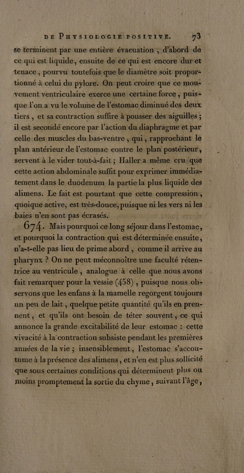 se terminent par une entière évaeuation ; d’abord de ce qui est liquide, ensuite de ce qui est encore duret tenace , pourvu toutefoisique le diamètre soit propor tionné à celui du pylore: On peut croire que ce mou- vement ventriculaire exerce une certaine force ; puis- que l’on a vu le volume de l'estomac diminué des deux tiers , et sa contraction suffire à pousser des aiguilles - il est secondé encore par l’action du diaphragme et par celle des muscles du bas-ventre ; qui, rapprochant le servent à le vider tout-à-fait ; Haller a même cru que cette action abdominale suffit pour exprimer immédia- tement dans le duodenum la partie la plus. liquide des alimens. Le fait est pourtant que cette compression, baies n’en sont pas écrasés. arx 67 4. Mais pourquoi ce long séjour bal l'estomac, et pourquoi la contraction qui Reine ensuite, n’a-t-elle pas lieu de prime abord , comme il arrive au pharynx ? On ne peut méconnoître une faculté réten- trice au ventricule , analogue à celle que nous avons fait remarquer pour la vessie (458) , puisque nous ob: servons que les enfans à la mamelle regorgent toujours un peu de lait , quelque petite quantité qu'ils en pren- nent, et qu'ils ont besoin de téter souvent, ce qui annonce la grande excitabilité de leur estomac : cette vivacité à la contraction subsiste pendant les premières années de la vie ; insensiblement, l'estomac s’accou- tume à la présence des alimens , et n’en est plus sollicité que sous certaines conditions qui déterminent plus où moins promptement la sortie du chyme, suivant l’âge,