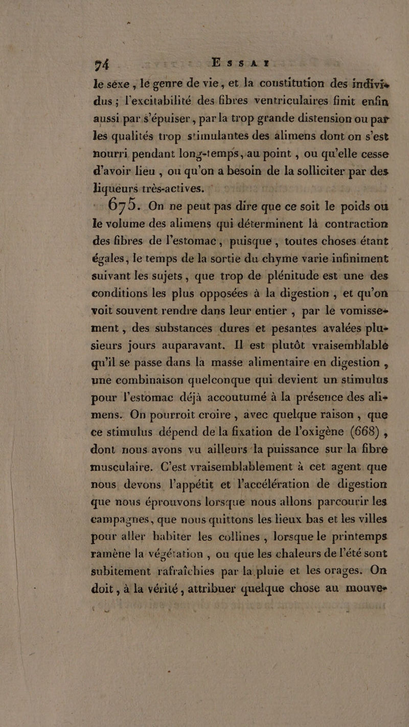 le séxe , le genre de vie, et la constitution des imdivis dus ; l’excitabilité des fibres ventriculaires finit enfin aussi par $’épuiser , par la trop grande distension ou pat les qualités trop stimulantes des alimens dont on s’est nourri pendant long-temps, au point , ou qu’elle cesse d’avoir lieu , ou qu'on a besoin de la solliciter par des liqueurs très-actives. : 675. On ne peut pas dire que ce soit le poids ou le volume des alimens qui déterminent là contraction des fibres de l'estomac, puisque , toutes choses étant égales, le temps de la sortie du chyme varie infiniment suivant les sujets, que trop de plénitude est une des conditions les plus opposées à la digestion , et qu’on voit souvent rendre dans leur entier , par le vomisse+ ment , des substances dures et pesantes avalées plu» sieurs jours auparavant. [l est plutôt vraisemblable qu'il se passe dans la masse alimentaire en digestion ! une combinaison quelconque qui devient un stimulus pour l'estomac déjà accoutumé à la présence des ali+ mens. On pourroit croire , avec quelque raison , que ce stimulus dépend de la fixation de l’oxigène (663) , dont nous avons vu ailleurs ‘la puissance surla fibre musculaire. C’est vraisemblablement à cet agent que nous devons l'appétit et l'accélération de digestion que nous éprouvons lorsque nous allons parcourir les campagnes, que nous quittons les lieux bas et les villes pour aller habiter les collines , lorsque le printemps ramène la végétation , ou que les chaleurs de l'été sont subitement rafraîchies par la pluie et les orages. On doit , à la vérité , attribuer quelque chose au mouve- : + ss = _