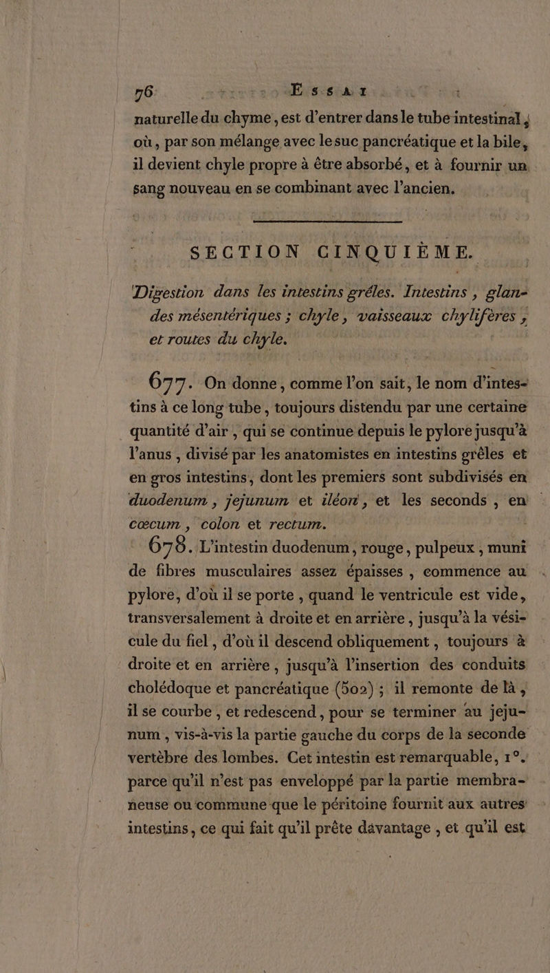 naturelle du chyme , est d’entrer dans le tube intestinal ; où, par son mélange avec lesuc pancréatique et la bile, il devient chyle propre à être absorbé, et à fournir un. sang nouveau en se combinant avec l’ancien. ©. SECTION CINQUIÈME. Digestion dans les intestins gréles. Intestins , glan- des mésentériques ; chyle, vaisseaux chylifères , et routes du chyle. 677 . On donne, comme l’on sait, le nom d’intes- tins à ce long tube , toujours distendu par une certaine quantité d’air , qui se continue depuis le pylore jusqu’à l'anus , divisé par les anatomistes en intestins grêles et en gros intestins, dont les premiers sont subdivisés en duodenum , jejunum et iléon, et les seconds , en cœcum , colon et rectum. 678 . L’intestin duodenum, rouge, pulpeux , muni de fibres musculaires assez épaisses , commence au pylore, d’où il se porte , quand le ventricule est vide, transversalement à droite et en arrière , jusqu à la vési- cule du fiel , d’où il descend obliquement , toujours à droite et en arrière, jusqu’à l’insertion des conduits cholédoque et pancréatique (502) ; il remonte de h, il se courbe , et redescend, pour se terminer au jeju- num , vis-à-vis la partie gauche du corps de la seconde vertèbre des lombes. Cet intestin est remarquable, 1°. parce qu’il n’est pas enveloppé par la partie membra- neuse ou commune que le péritoine fournit aux autres intestins, ce qui fait qu’il prête davantage , et qu'il est