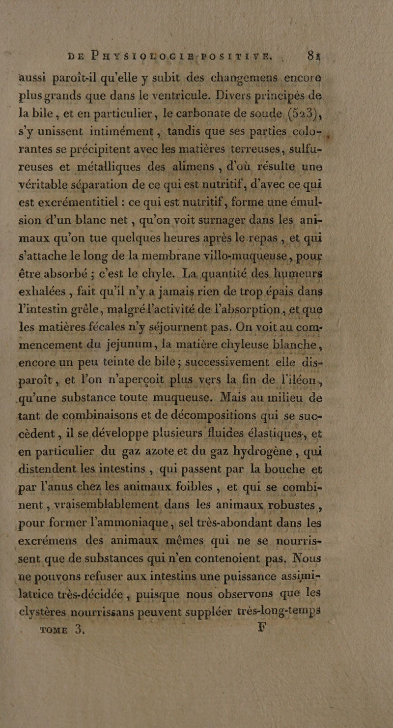 plus grands que dans le ventricule. Has a la bile , et en particulier, le carbonate de soude, (525), s’y unissent intimément , tandis que ses parties colo-, rantes se précipitent avec les matières terreuses, PTE reuses et métalliques des alimens , d où résulte une véritable séparation de ce qui est nutritif, d’ avec ce qui est excrémentitiel : ce qui est nutritif, forme une émul- sion d’un blanc net , qu’on voit surnager c dans les. ani- maux qu'on tue quelques heures après le repas , et qui s'attache le long de la membrane villo-muqueuse : pour être absorbé ; c’est le chyle. La quantité des, humeurs exhalées , fait qu'il n’y a jamais rien de trop épais dans li intestin grèle, malgré l'activité de L absorption, et. «que les matières fécales n y séjournent pas. On voit au com: mencement du jejunum, la matière chyleuse blanche, &gt; encore un peu teinte de bile ; “ successivement elle dis= PAT à et l'on n’apercoit plus. vers. la fin de l'iléon. y qu'une substance toute muqueuse. Mais : au milieu de tant de combinaisons et de décompositions qui se suc- _cèdent , il se développe plusieurs fluides élastiques, e en particulier du gaz azote et du gaz hydrogène , qui distendent les i intestins , qui passent par la bouche € et nent , paie sp Lu les animaux robustes “ pour former l’ ammoniaque , sel très-abondant dans les | excrémens des animaux mêmes qui ne se nourris- sent que de substances qui n'en contenoient pas, Nous ne pouvons refuser aux intestins une puissance assimi- latrice très-décidée , puisque nous observons que les clystères nourrissans a suppléer très-long-temps TOME à, | | F