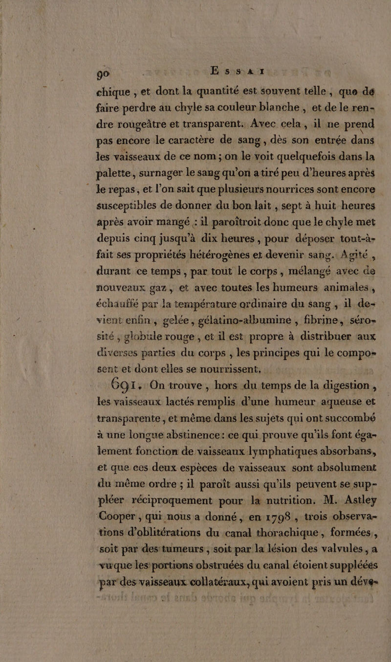 go Essai chique , et dont la quantité est souvent telle, que dé faire perdre au chyle sa couleur blanche , et de le ren- dre rougeâtre et transparent. Avec cela, il ne prend pas encore le caractère de sang, dès son entrée dans les vaisseaux de ce nom ; on le voit quelquefois dans la palette, surnager le sang qu'on atiré peu d’heures après . Je repas, et l’on sait que plusieurs nourrices sont encore susceptibles de donner du bon lait , sept à huit heures après avoir mangé .: il paroïtroit.donc que le chyle met depuis cinq jusqu’à dix heures , pour déposer tout-à- fait ses propriétés hétérogènes et devenir sang. Agité , durant ce temps , par tout le corps, mélangé avec de nouveaux gaz, et avec toutes les humeurs animales, échauffé par la température ardimaire du sang , il de- vient enfn,, gelée, gélatino-albumine , fibrine, séro- sité ; globule rouge , et il est propre à distribuer aux Pa parties du corps , les principes qui le compos sent et dont elles se nourrissent, 69 I, On trouve , hors du temps de la digestion , les vaisseaux lactés remplis d’une humeur aqueuse et transparente , et même dans les sujets qui ont succombé à une longue abstinence: ce qui prouve qu'ils font éga- lement fonction de vaisseaux lymphatiques absorbans, et que ces deux espèces de vaisseaux sont absolument du même ordre ; il paroît aussi qu’ils peuvent se sup- pléer réciproquement pour l&amp; nutrition, M. Astley ‘Cooper, qui nous a donné, en 1798, trois observa- tions d’oblitérations du canal thorachique, formées, soit par des:tumeurs , soit par la lésion des valvules , a vuque les portions obstruées du canal étoient supplééés par des vaisseaux collatéraux, qui avoient pris un déve=