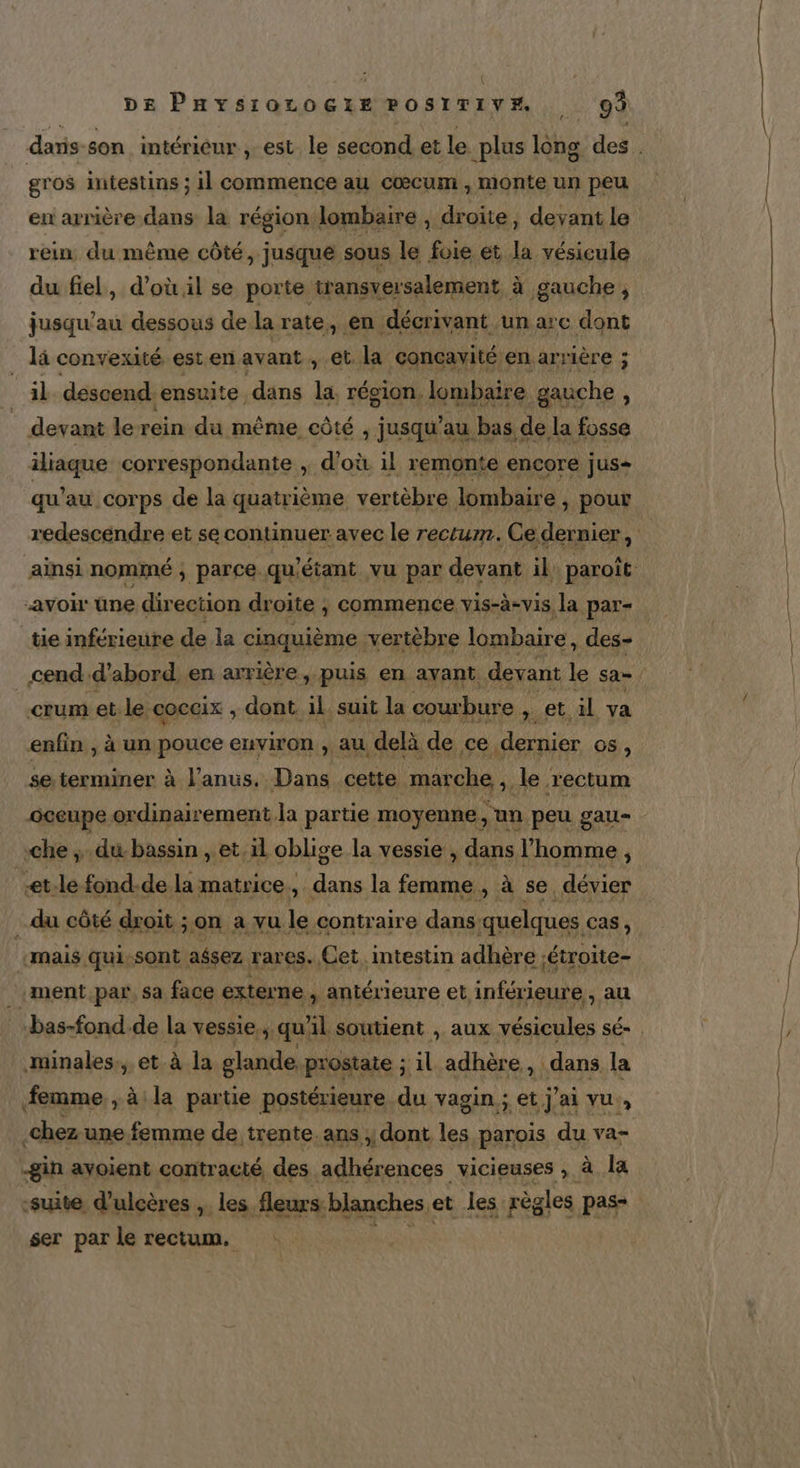 daris-son intérieur, est. le second et le plus long des. gros intestins ; il commence au cœcum , monte un peu en arrière dans la région. lombaire , droite, devant le rein, du même côté, jusque sous le foie et is vésicule du fiel, d’où il se porte transversalement à gauche ; jusqu’au dessous de la rate, en décrivant. un arc dont là convexité est en avant , et. la conçavité enarrière ; il descend. ensuite. dans la, région. lombaire gauche , devant le rein du même côté , jusqu’au bas de. la fosse iliaque correspondante ; d'où il remonte encore jus- qu'au corps de la quatrième vertèbre lombaire , pour redescendre et se continuer avec le rectum. Ce dernier, ainsi nommé ; parce. qu ‘étant vu par devant il. paroît avoir üne direction droite ; commence vis-à-vis, la par- tie inférieure de la cinquième. vertèbre lombaire, des- cend d’abord en arrière, puis en ayant. devant le sa. | crum et. le COCCIX , dont. il suit la courbure » et il va enfin , à un pouce environ , au delà de ce dernier 08, se. terminer à l'anus. Dans cette marche , le. rectum oceupe ordinairement la partie moyenne , un peu gau= che du bassin “et oblige la vessie , dans l’homme, et.le fond-de la matrice, dans la femme , à se. dévier du côté doit ; on à vu le contraire dans quelques Cas, «mais qui-sont aësez rares. Cet, intestin adhère ;étroite- ment par, sa face externe , antérieure et inférieure, au bas-fond.de la vessie., qu’ il soutient , aux vésicules SÉ- minales., et à la glande, prostate ; il adhère , dans la femme, , à: la partie postérieure du vagin ; et j'ai vu, .chez une. femme de trente. ans , dont les parois du va= -gin ayoient contracté, des adhérences vicieuses , à la ‘suite, d’ulcères ,. les fleurs: blanches et les règles pas- ser par le rectum. A