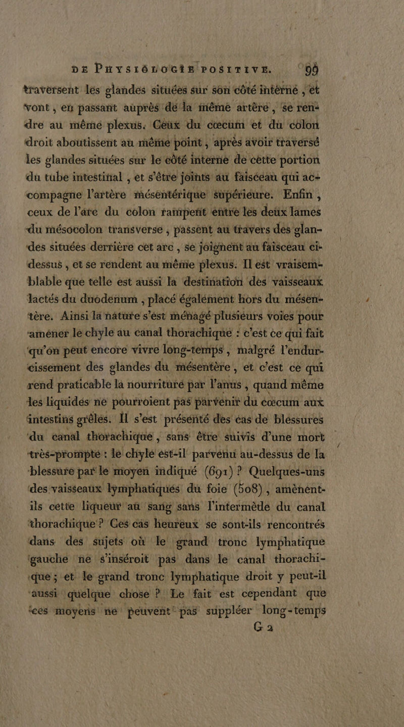 DE Paysiôvocis PosrTrive ‘Où traversent les glandes situées sur son côté intérné et vont , en passant auprès dé la inême artère , se ren: dre au mêmé plexus. Geux du cœcum et du colon droit aboutissent au même point , après avoir traversé les glandes situées sur le côté interne de cétte portion du tube intestinal , et s'être joints au faisceau qui ac- compagne l'artère mésentérique supérieure. Enfin, ceux de l’are du colon raperit entre les deux lames du mésocolon transverse ; passent au travers des glan- des situées derrière ct arc , se joignent au faisceau ci- dessus , et se rendent au même plexus. Il eét vraisem- blable que telle est aussi la destination des vaisseaux lactés du duodénum , placé égalément hors du mésen- tère. Ainsi la nâture s’'ést ménagé plusiéurs \ voies pour -améner lé chyle au canal thor tte : c'est ce qui fait ‘qu’ôn peut encore vivre long-temps , malsré l’endur- cissement des glandes du mésentère , et c'est ce qui rend ratidbte la noutrituré par l'anus , quand même les liquidés né pourroient pas parvenir du à cœcum aux äntestins grêlés. Il s’est présénité des éas de bléssures ‘du canal thorachique , Sans être suivis d’une mort très-prompte : le chyle est-il parvériti au-dessus de la blessure par le moyen indiqué (691) ? Quelques-uns des vaisseaux lymphatiqués du foie (bo8), amènént- ils cette liqueur aû Sang sans l’intermède du canal thorachique ? Ces cis heureux se sont-ils rencontrés dans des sujets où le: grand tronc lymphatique gauche ‘ne s'inséroit pas dans le canal thorachi- ‘que ; et le grand tronc lymphatique droit y peut-il ‘aussi quelque chose P Le fait est cependant que icés moÿeris né peuvent: pas suppléer long-temps G a