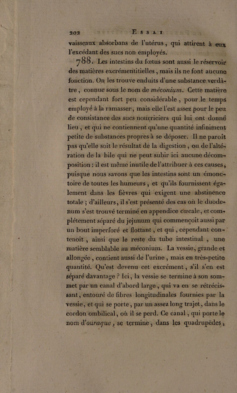 20% | Essus vaisseaux absorbans de l'utérus, qui attirent à eux l’excédant des sucs non employés. 2 HAT TR 708: Les intestins du fœtus sont aussi le réservoir des matières excrémentitielles , mais ils ne font aucune fonction. On les trouve enduits d’une substance verdà- tre, connue sous le nom de rmréconium. Cette matière est cependant fort peu considérable , pour le temps employé à la ramasser, mais elle l’est assez pour le peu de consistance des sucs nourriciers qui lui ont donné lieu , et qui ne contiennent qu’une quantité infiniment petite de substances propres à se déposer. Il ne paroît pas qu’elle soit le résultat dé la digestion , ou de l’alté- ration de la bile qui ne peut subir ici aucune décom- position : il est même inutile de l’attribuer à ces causes, puisque nous savons que les intestins sont un émonc- toire de toutes les humeurs , et qu’ils fournissent éga- lement dans les fièvres qui exigent une abstinénce totale ; d’ailleurs, il s’est présenté des cas où le duode- num s’est trouvé terminé en appendice cœcale, et come plétément séparé du jejunum qui commencoit aussi par un bout imperforé et flottant , et qui , cependant con-: tenoit , ainsi que le reste du tube intestinal ; une matière semblable au méconium. La vessie, srandeet allongée , contient aussi de l’urine , mais en très-petite quantité. Qu’est devenu cet excrément , s’il s’en est séparé davantage ? Ici, la vessie se termine à son som- met par un canal d’abord large, qui va en se rétrécis- sant , entouré de fibres longitudinales fournies par la vessie, et qui se porte, par un assez long trajet, dans le cordon ombilical, où il se perd. Ce canal , qui porte le nom d’ouraque , se termine, dans les quadrupèdes,