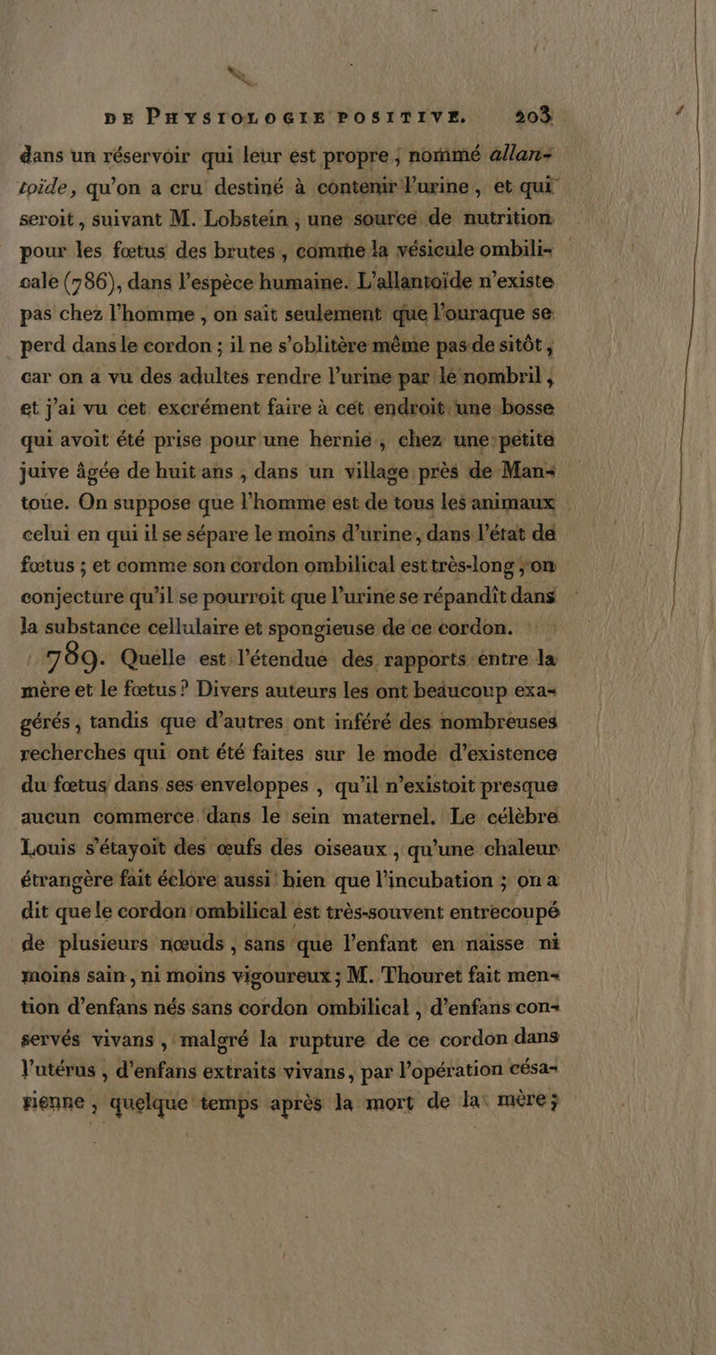&amp; %&amp; DE PHYSIOLOGIE POSITIVE. 203 dans un réservoir qui leur est propre ; nommé &amp;llan- toide, qu’on a cru destiné à contenir Purine, et qui seroit, suivant M. Lobstein ;, une sourcé de nutrition pour les fœtus des brutes, comme la vésicule ombili- cale (786), dans l’espèce humaine. L’allantoïde n'existe pas chez l’homme , on sait seulement que l’ouraque se perd dans le cordon ; il ne s’oblitère même pasde sitôt, car on a vu des adultes rendre l’urine par lé nombril , et j'ai vu cet excrément faire à cét endroit. une. bosse qui avoit été prise pour une hernié, chez une:petite juive âgée de huit ans , dans un village près de Man toue. On suppose que l’homme est de tous les animaux celui en qui il se sépare le moins d'urine, dans l’état dé fœtus ; et comme son cordon ombilical esttrès-long ;'om conjecture qu’il se pourroit que l’urine se répandit dans la substance cellulaire et spongieuse de ce cordon. 1187 89. Quelle est l'étendue des rapports entre la mère et le fœtus ? Divers auteurs les ont beaucoup exa- gérés , tandis que d’autres ont inféré des nombreuses recherches qui ont été faites sur le mode d'existence du fœtus dans ses enveloppes , qu’il n’existoit presque aucun commerce ‘dans le sein maternel. Le célèbre Louis s'étayoit des œufs des oiseaux , qu'une chaleur étrangère fait éclore aussi! bien que l’incubation ; on a dit que le cordon 'ombilical est très-souvent entrecoupé de plusieurs nœuds , sans que l’enfant en naisse ni moins sain , ni moins vigoureux ; M. Thouret fait men tion d’enfans nés sans cordon ombilical , d’enfans con+ servés vivans , malgré la rupture de ce cordon dans l'utérus , d’enfans extraits vivans, par l'opération césa- rienne , quelque temps après la mort de la: mère;