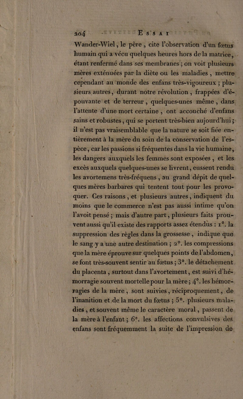 Wander-Wiel, le père , cite l'observation d'un fœtus humain qui a vécu quelques heures hors de la matrice, étant renfermé dans ses membranes ; on voit plusieurs mères exténuées par la diète ou les maladies, mettre cependant au ‘monde dés enfans très-vigoureux ; plu- sieurs autres, durant notre révolution , frappées d’é- pouvante et de terreur , quelques-unes même , dans l'attente d’une mort certaine , ont accouché d’enfans sains et robustes , qui se portent très-bien aujourd’hui ; il n’est pas vraisemblable que la nature se soit fiée en- tièrement à la mère du soin de la conservation de l’es- pèce, car les passions si fréquentes dans la vie humaine, les dangers auxquels les femmes sont exposées , et les excès auxquels quelques-unes se livrent, eussent rendu les avortemens très-fréquens , au grand dépit de quel- ques mères barbares qui tentent tout pour les provo- quer. Ces raisons , et plusieurs autres , indiquent du moins que le commerce n’est pas aussi intime qu’on l’avoit pensé ; mais d’autre part , plusieurs faits prou- vent aussi qu'il existe des rapports assez étendus : 1°. la suppression des règles dans la grossesse , indique que le sang y a une autre destination ; 2°. les compressions que la mère éprouvesur quelques points de l'abdomen, se font très-souvent sentir au fœtus ; 3°, le détachement, du placenta ; surtout dans l’avortement , est suivi d’hé- morragie souvent mortelle pour la mère ; 4°. les hémor- ragies de la mère, sont suivies , réciproquement ; de l’inanition et de la mort du fœtus ; 5°. plusieurs mala-. dies , et souvent même le caractère moral, passent de la mère à l'enfant ; 6°. les afféctions convulsives des enfans sant fréquemment la suite de l'impression de