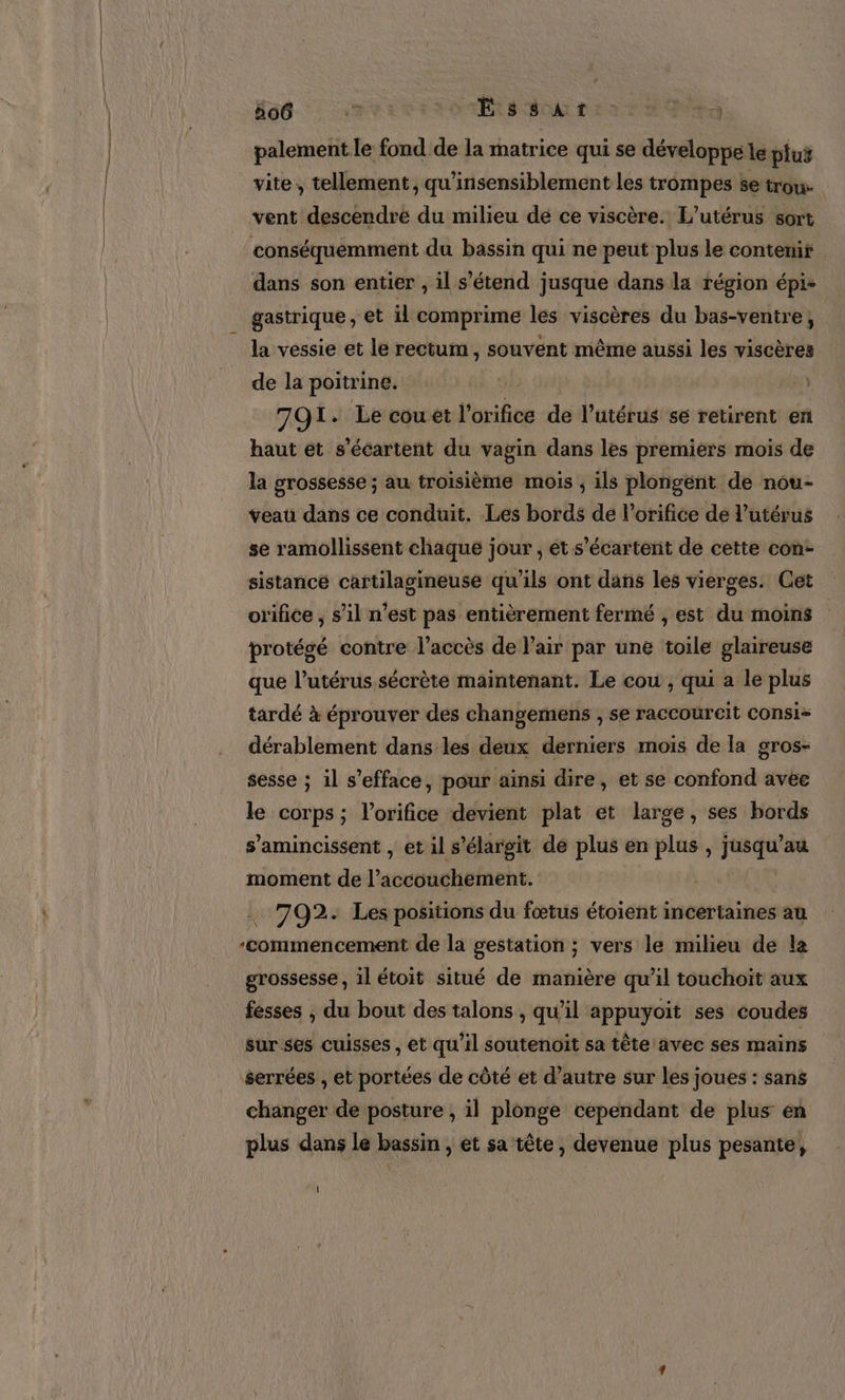 Had. 5%: Essat a palement le fond de la ihatrice qui se développe le plu vite, tellement, qu'insensiblement les trompes se irou- vent descendre du milieu de ce viscère. L’utérus sort conséquemment du bassin qui ne peut plus le contemir dans son entier , il s'étend jusque dans la région épi- gastrique , et il comprime les viscères du bas-ventre, la vessie et le rectum, souvent même aussi les viscères de la poitrine. 79. Le cou et l'orifice de l'utérus sé retirent en haut et s’écartent du vagin dans les premiers mois de la grossesse ; au troisième mois ; ils plongént de nou- veau dans ce conduit. Les bords dé l’orifice de l'utérus se ramollissent chaque jour, ét s’écartent de cette con- sistance cartilagineuse qu’ils ont dans les vierges. Cet orifice, s’il n’est pas entièrement fermé , est du moins protégé contre l'accès de l'air par une toile glaireuse que l'utérus sécrète maintenant. Le cou , qui a le plus tardé à éprouver des changemens , se raccoüreit Consis dérablement dans les deux derniers mois de la gros- sesse ; il s’efface, pour ainsi dire, et se confond avee le corps ; l'orifics devient plat et large, ses bords s’amincissent , et il s’élargit de plus en plus , jusqu’au moment de l’accouchement. 792. Les positions du fœtus étoient incertaines au ‘commencement de la gestation ; vers le milieu de la grossesse, il étoit situé de manière qu’il touchoit aux fesses , du bout des talons , qu’il appuyÿoit ses coudes sur ses cuisses , et qu’il soutenoit sa tête avec ses mains serrées , et portées de côté et d’autre sur les joues : sans changer de posture , il plonge cependant de plus en plus dans le bassin , et sa tête, devenue plus pesante, {