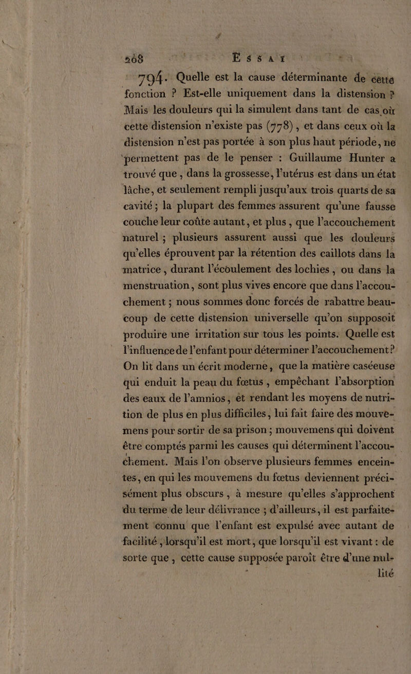 704. Quelle est la cause déterminante de cétte fonction ? Est-elle uniquement dans la distension ? Mais les douleurs qui la simulent dans tant de cas où cette distension n'existe pas (778), et dans ceux où la disténsion n’est pas portée à son plus haut période, ne ‘permettent pas de le penser : Guillaume Hunter a trouvé que , dans la grossesse, l'utérus est dans un état “lâche, et seulement rempli jusqu'aux trois quarts de sa cavité; la plupart des femmes assurent qu’une fausse couche leur coûte autant, et plus , que l'accouchement naturel ; plusieurs assurent ‘aussi que les douleurs qu’elles éprouvent par la rétention des caillots dans la matrice , durant l'écoulement des lochies, ou dans la menstruation, sont plus vives encore que dans l’accou- chement ; nous sommes donc forcés de rabattre beau- coup de cette distension universelle qu’on supposoit produire une irritation sur tous les points: Quelle est l'influence de l'enfant pour déterminer l'accouchement ? On lit dans un écrit moderne, que la matière caséeuse qui enduit la peau du fœtus , empêchant l'absorption des eaux de l’amnios, et rendant les moyens de nutri- tion de plus en plus difficiles, lui fait faire des mouve- mens pour sortir de sa prison ; mouvemens qui doivent être comptés parmi les causes qui déterminent l’accou- chement. Mais l'on observe plusieurs femmes encein- tes, en qui les mouvemens du fœtus deviennent préci- sément plus obscurs , à mesure qu’elles s’'approchent du terme de leur délivrance ; d’ailleurs, 1l est parfaite- ment connu que l'enfant est expulsé avec autant de facilité ; lorsqu'il est mort, que lorsqu'il est vivant : de sorte que, cette cause supposée paroît être d’une nul- à lité